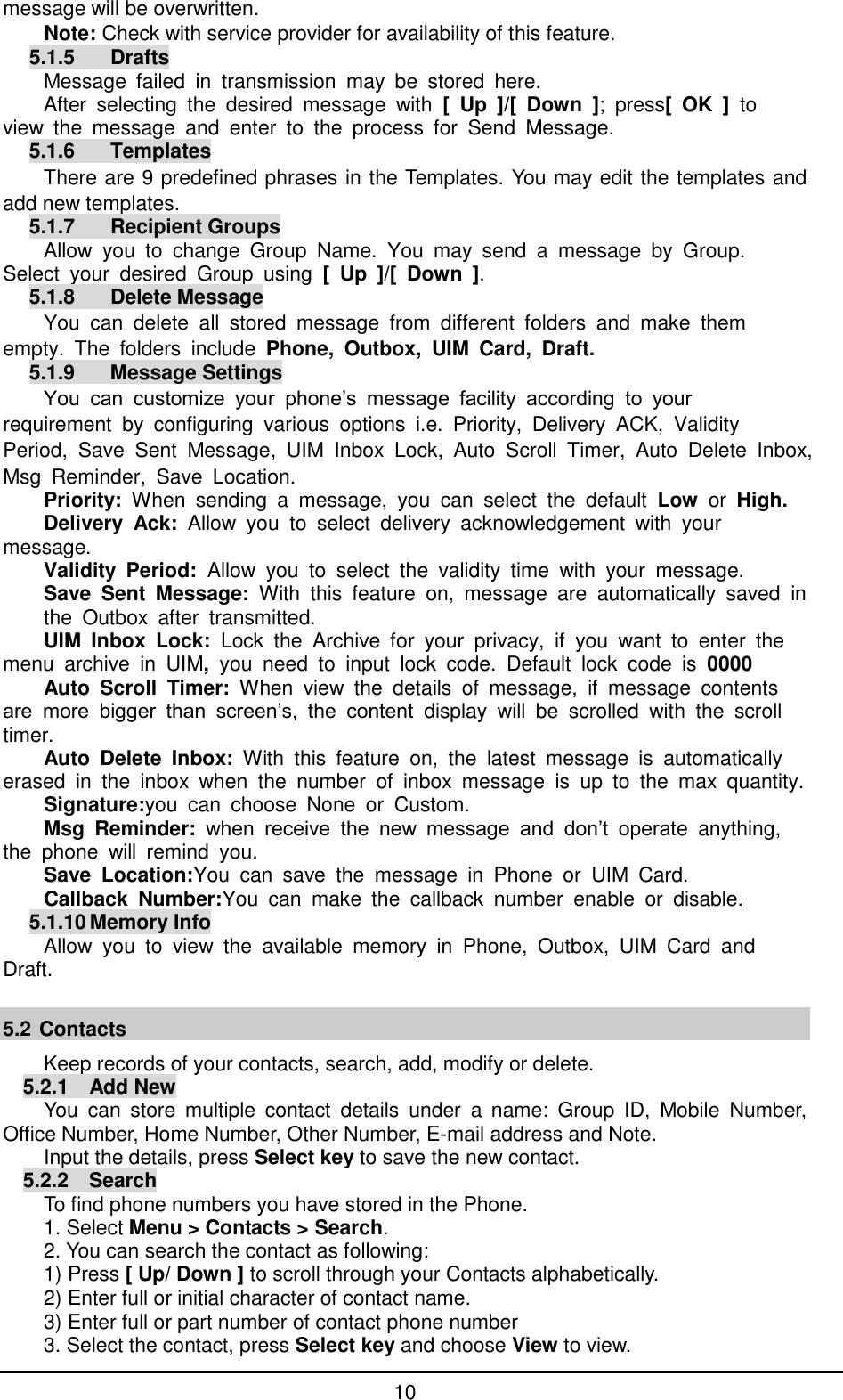         10 message will be overwritten. Note: Check with service provider for availability of this feature. 5.1.5    Drafts Message  failed  in  transmission  may  be  stored  here.   After  selecting  the  desired  message  with  [  Up  ]/[  Down  ];  press[  OK  ]  to     view  the  message  and  enter  to  the  process  for  Send  Message. 5.1.6    Templates There are 9 predefined phrases in the Templates. You may edit the templates and add new templates. 5.1.7    Recipient Groups Allow  you  to  change  Group  Name.  You  may  send  a  message  by  Group.   Select  your  desired  Group  using  [  Up  ]/[  Down  ]. 5.1.8    Delete Message You  can  delete  all  stored  message  from  different  folders  and  make  them   empty.  The  folders  include  Phone,  Outbox,  UIM  Card,  Draft. 5.1.9    Message Settings You  can  customize  your  phone’s  message  facility  according  to  your   requirement  by  configuring  various  options  i.e.  Priority,  Delivery  ACK,  Validity   Period,  Save  Sent  Message,  UIM  Inbox  Lock,  Auto  Scroll  Timer,  Auto  Delete  Inbox,Msg  Reminder,  Save  Location. Priority:  When  sending  a  message,  you  can  select  the  default  Low  or  High. Delivery  Ack:  Allow  you  to  select  delivery  acknowledgement  with  your message. Validity  Period:  Allow  you  to  select  the  validity  time  with  your  message. Save  Sent  Message:  With  this  feature  on,  message  are  automatically  saved  in the  Outbox  after  transmitted. UIM  Inbox  Lock:  Lock  the  Archive  for  your  privacy,  if  you  want  to  enter  the   menu  archive  in  UIM,  you  need  to  input  lock  code.  Default  lock  code  is  0000 Auto  Scroll  Timer:  When  view  the  details  of  message,  if  message  contents   are  more  bigger  than  screen’s,  the  content  display  will  be  scrolled  with  the  scroll   timer. Auto  Delete  Inbox:  With  this  feature  on,  the  latest  message  is  automatically   erased  in  the  inbox  when  the  number  of  inbox  message  is  up  to  the  max  quantity.     Signature:you  can  choose  None  or  Custom. Msg  Reminder:  when  receive  the  new  message  and  don’t  operate  anything,   the  phone  will  remind  you. Save  Location:You  can  save  the  message  in  Phone  or  UIM  Card. Callback  Number:You  can  make  the  callback  number  enable  or  disable. 5.1.10 Memory Info Allow  you  to  view  the  available  memory  in  Phone,  Outbox,  UIM  Card  and   Draft.  5.2 Contacts Keep records of your contacts, search, add, modify or delete. 5.2.1  Add New You  can  store  multiple  contact  details  under  a  name:  Group  ID,  Mobile  Number, Office Number, Home Number, Other Number, E-mail address and Note.   Input the details, press Select key to save the new contact. 5.2.2  Search To find phone numbers you have stored in the Phone. 1. Select Menu &gt; Contacts &gt; Search. 2. You can search the contact as following: 1) Press [ Up/ Down ] to scroll through your Contacts alphabetically. 2) Enter full or initial character of contact name. 3) Enter full or part number of contact phone number 3. Select the contact, press Select key and choose View to view. 