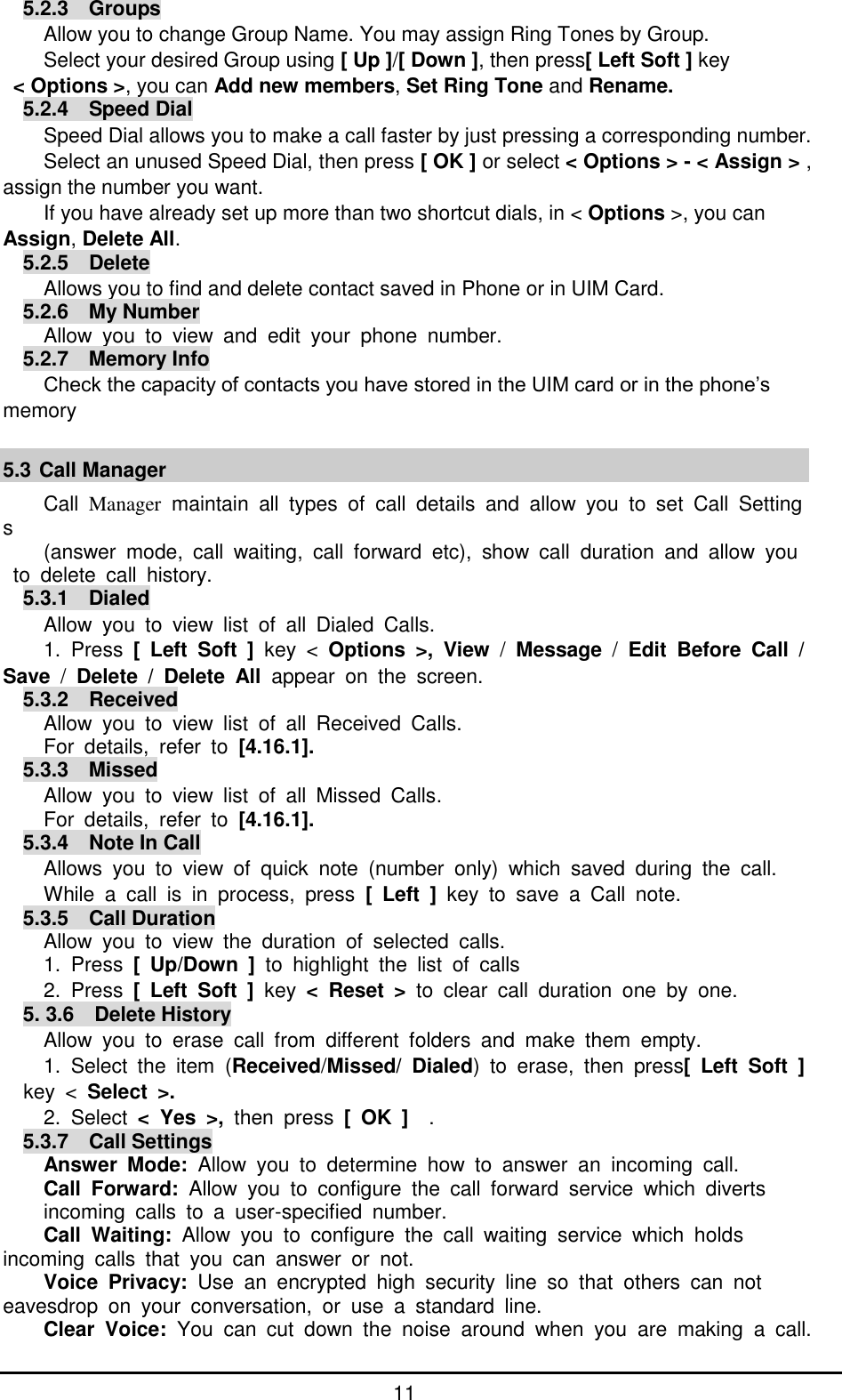         11 5.2.3  Groups Allow you to change Group Name. You may assign Ring Tones by Group.   Select your desired Group using [ Up ]/[ Down ], then press[ Left Soft ] key  &lt; Options &gt;, you can Add new members, Set Ring Tone and Rename. 5.2.4    Speed Dial Speed Dial allows you to make a call faster by just pressing a corresponding number. Select an unused Speed Dial, then press [ OK ] or select &lt; Options &gt; - &lt; Assign &gt; , assign the number you want. If you have already set up more than two shortcut dials, in &lt; Options &gt;, you can Assign, Delete All. 5.2.5    Delete Allows you to find and delete contact saved in Phone or in UIM Card. 5.2.6    My Number Allow  you  to  view  and  edit  your  phone  number. 5.2.7    Memory Info Check the capacity of contacts you have stored in the UIM card or in the phone’s memory  5.3 Call Manager Call  Manager  maintain  all  types  of  call  details  and  allow  you  to  set  Call  Settings    (answer  mode,  call  waiting,  call  forward  etc),  show  call  duration  and  allow  you  to  delete  call  history. 5.3.1    Dialed Allow  you  to  view  list  of  all  Dialed  Calls. 1.  Press  [  Left  Soft  ]  key  &lt;  Options  &gt;, View  /  Message  /  Edit  Before  Call  / Save  /  Delete  /  Delete  All  appear  on  the  screen. 5.3.2  Received Allow  you  to  view  list  of  all  Received  Calls. For  details,  refer  to  [4.16.1]. 5.3.3  Missed Allow  you  to  view  list  of  all  Missed  Calls. For  details,  refer  to  [4.16.1].   5.3.4  Note In Call Allows  you  to  view  of  quick  note  (number  only)  which  saved  during  the  call.   While  a  call  is  in  process,  press  [  Left  ]  key  to  save  a  Call  note.   5.3.5  Call Duration Allow  you  to  view  the  duration  of  selected  calls. 1.  Press  [  Up/Down  ]  to  highlight  the  list  of  calls   2.  Press  [  Left  Soft  ]  key  &lt; Reset  &gt;  to  clear  call  duration  one  by  one. 5. 3.6    Delete History Allow  you  to  erase  call  from  different  folders  and  make  them  empty. 1.  Select  the  item  (Received/Missed/  Dialed)  to  erase,  then  press[  Left  Soft  ]    key  &lt;  Select  &gt;. 2.  Select  &lt; Yes  &gt;,  then  press  [  OK  ]  . 5.3.7    Call Settings Answer  Mode:  Allow  you  to  determine  how  to  answer  an  incoming  call. Call  Forward:  Allow  you  to  configure  the  call  forward  service  which  diverts   incoming  calls  to  a  user-specified  number. Call  Waiting:  Allow  you  to  configure  the  call  waiting  service  which  holds   incoming  calls  that  you  can  answer  or  not. Voice  Privacy:  Use  an  encrypted  high  security  line  so  that  others  can  not   eavesdrop  on  your  conversation,  or  use  a  standard  line. Clear  Voice:  You  can  cut  down  the  noise  around  when  you  are  making  a  call. 