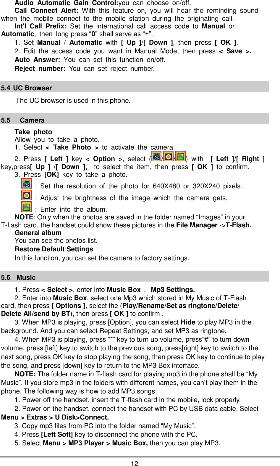         12 Audio  Automatic  Gain  Control:you  can  choose  on/off. Call  Connect  Alert:  With  this  feature  on,  you  will  hear  the  reminding  sound   when  the  mobile  connect  to  the  mobile  station  during  the  originating  call. Int&apos;l  Call  Prefix:  Set  the  international  call  access  code  to  Manual  or   Automatic,  then  long press “0” shall serve as “+” . 1.  Set  Manual  /  Automatic  with  [  Up  ]/[  Down  ],  then  press  [  OK  ]. 2.  Edit  the  access  code  you  want  in  Manual  Mode,  then  press  &lt;  Save  &gt;. Auto  Answer:  You  can  set  this  function  on/off. Reject  number:  You  can  set  reject  number.  5.4 UC Browser                                                         The UC browser is used in this phone.  5.5   Camera Take  photo Allow  you  to  take  a  photo. 1.  Select  &lt;  Take  Photo  &gt;  to  activate  the  camera. 2.  Press  [  Left  ]  key  &lt;  Option  &gt;,  select  ( / / )  with    [  Left  ]/[  Right  ] key,press[  Up  ]  /[  Down  ],    to  select  the  item,  then  press  [  OK  ]  to  confirm. 3. Press  [OK]  key  to  take  a  photo.   :  Set  the  resolution  of  the  photo  for  640X480  or  320X240  pixels.   :  Adjust  the  brightness  of  the  image  which  the  camera  gets.   :  Enter  into  the  album. NOTE: Only when the photos are saved in the folder named “Images” in your   T-flash card, the handset could show these pictures in the File Manager -&gt;T-Flash. General album You can see the photos list. Restore Default Settings In this function, you can set the camera to factory settings.  5.6   Music 1. Press &lt; Select &gt;, enter into Music Box ，Mp3 Settings. 2. Enter into Music Box, select one Mp3 which stored in My Music of T-Flash   card, then press [ Options ], select the (Play/Rename/Set as ringtone/Delete/ Delete All/send by BT), then press [ OK ] to confirm . 3. When MP3 is playing, press [Option], you can select Hide to play MP3 in the background. And you can select Repeat Settings, and set MP3 as ringtone. 4. When MP3 is playing, press “*” key to turn up volume, press”#” to turn down volume. press [left] key to switch to the previous song, press[right] key to switch to the next song, press OK key to stop playing the song, then press OK key to continue to play the song, and press [down] key to return to the MP3 Box interface. NOTE: The folder name in T-flash card for playing mp3 in the phone shall be “My Music”. If you store mp3 in the folders with different names, you can’t play them in the phone. The following way is how to add MP3 songs: 1. Power off the handset, insert the T-flash card in the mobile, lock properly. 2. Power on the handset, connect the handset with PC by USB data cable. Select Menu &gt; Extras &gt; U Disk&gt;Connect. 3. Copy mp3 files from PC into the folder named “My Music”. 4. Press [Left Soft] key to disconnect the phone with the PC.     5. Select Menu &gt; MP3 Player &gt; Music Box, then you can play MP3. 