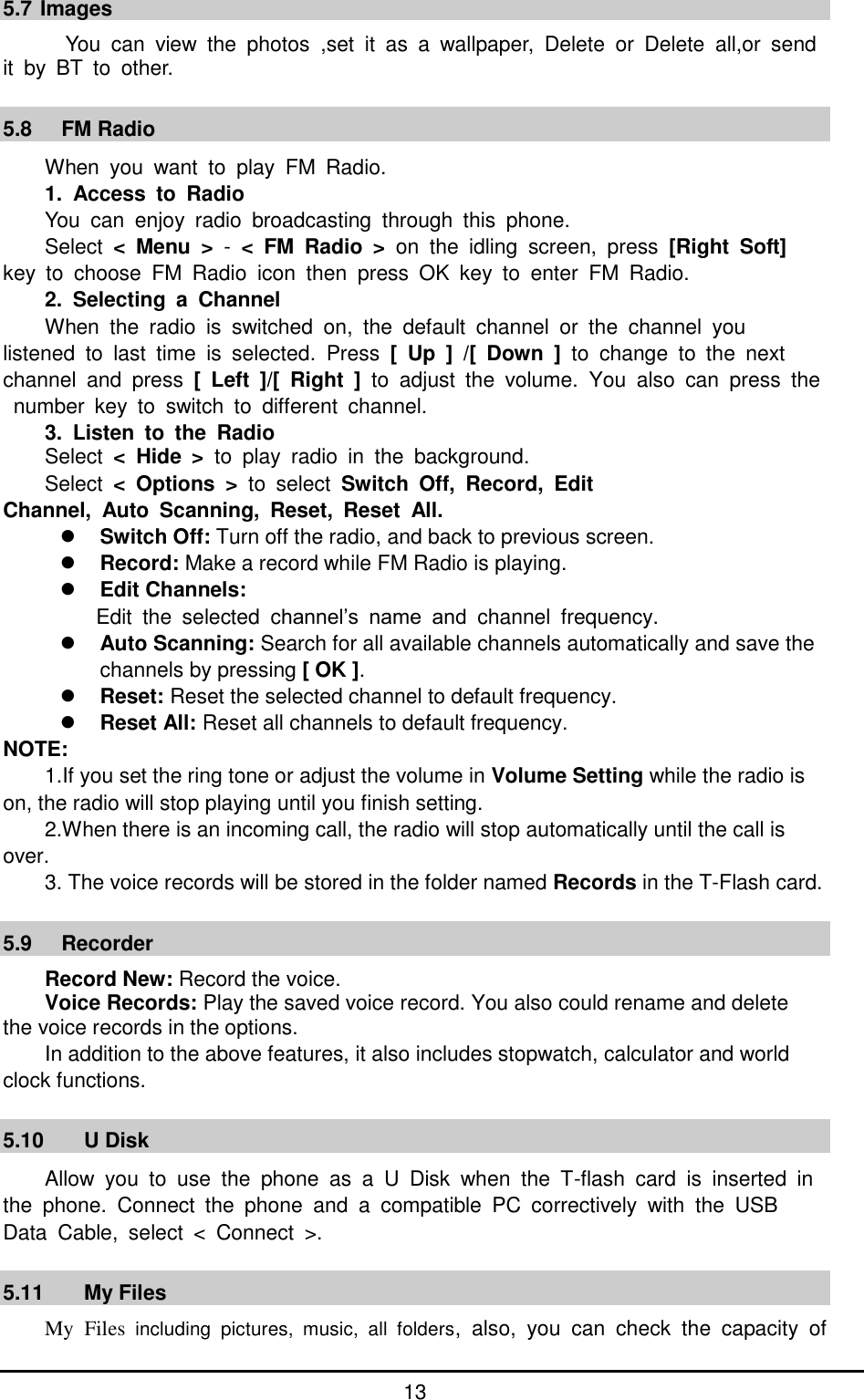         13  5.7 Images   You  can  view  the  photos  ,set  it  as  a  wallpaper,  Delete  or  Delete  all,or  send it  by  BT  to  other.  5.8   FM Radio When  you  want  to  play  FM  Radio. 1.  Access  to  Radio You  can  enjoy  radio  broadcasting  through  this  phone.   Select  &lt;  Menu  &gt;  -  &lt; FM  Radio  &gt;  on  the  idling  screen,  press  [Right  Soft] key  to  choose  FM  Radio  icon  then  press  OK  key  to  enter  FM  Radio. 2.  Selecting  a  Channel When  the  radio  is  switched  on,  the  default  channel  or  the  channel  you   listened  to  last  time  is  selected.  Press  [  Up  ]  /[  Down  ]  to  change  to  the  next   channel  and  press  [  Left  ]/[  Right  ]  to  adjust  the  volume.  You  also  can  press  the  number  key  to  switch  to  different  channel. 3.  Listen  to  the  Radio Select  &lt;  Hide  &gt;  to  play  radio  in  the  background. Select  &lt;  Options  &gt;  to  select  Switch  Off,  Record,  Edit   Channel,  Auto  Scanning,  Reset,  Reset  All.  Switch Off: Turn off the radio, and back to previous screen.  Record: Make a record while FM Radio is playing.  Edit Channels:   Edit  the  selected  channel’s  name  and  channel  frequency.  Auto Scanning: Search for all available channels automatically and save the channels by pressing [ OK ].    Reset: Reset the selected channel to default frequency.  Reset All: Reset all channels to default frequency. NOTE: 1.If you set the ring tone or adjust the volume in Volume Setting while the radio is on, the radio will stop playing until you finish setting. 2.When there is an incoming call, the radio will stop automatically until the call is over. 3. The voice records will be stored in the folder named Records in the T-Flash card.  5.9     Recorder Record New: Record the voice. Voice Records: Play the saved voice record. You also could rename and delete   the voice records in the options. In addition to the above features, it also includes stopwatch, calculator and world clock functions.  5.10  U Disk Allow  you  to  use  the  phone  as  a  U  Disk  when  the  T-flash  card  is  inserted  in the  phone.  Connect  the  phone  and  a  compatible  PC  correctively  with  the  USB   Data  Cable,  select  &lt;  Connect  &gt;.  5.11  My Files   My  Files  including  pictures,  music,  all  folders,  also,  you  can  check  the  capacity  of