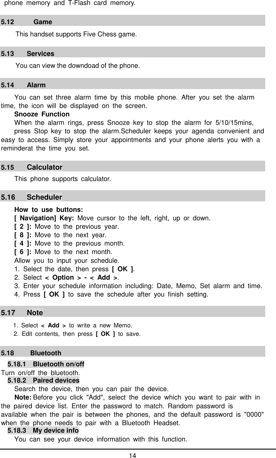         14   phone  memory  and  T-Flash  card  memory.  5.12      Game                                                         This handset supports Five Chess game.  5.13  Services You can view the downdoad of the phone.  5.14  Alarm You  can  set  three  alarm  time  by  this  mobile  phone.  After  you  set  the  alarm time,  the  icon  will  be  displayed  on  the  screen.   Snooze  Function When  the  alarm  rings,  press  Snooze  key  to  stop  the  alarm  for  5/10/15mins,   press  Stop  key  to  stop  the  alarm.Scheduler  keeps  your  agenda  convenient  andeasy  to  access.  Simply  store  your  appointments  and  your  phone  alerts  you  with  a reminderat  the  time  you  set.    5.15  Calculator This  phone  supports  calculator.  5.16  Scheduler How  to  use  buttons: [  Navigation]  Key:  Move  cursor  to  the  left,  right,  up  or  down. [  2  ]:  Move  to  the  previous  year. [  8  ]:  Move  to  the  next  year. [  4  ]:  Move  to  the  previous  month. [  6  ]:  Move  to  the  next  month. Allow  you  to  input  your  schedule.   1.  Select  the  date,  then  press  [  OK  ]. 2.  Select  &lt;  Option  &gt;  -  &lt; Add  &gt;. 3.  Enter  your  schedule  information  including:  Date,  Memo,  Set  alarm  and  time. 4.  Press  [  OK  ]  to  save  the  schedule  after  you  finish  setting.  5.17  Note 1.  Select  &lt;  Add  &gt;  to  write  a  new  Memo. 2.  Edit  contents,  then  press  [  OK  ]  to  save.  5.18    Bluetooth 5.18.1  Bluetooth on/off Turn  on/off  the  bluetooth.   5.18.2  Paired devices Search  the  device,  then  you  can  pair  the  device. Note: Before  you  click  &quot;Add&quot;,  select  the  device  which  you  want  to  pair  with  in the  paired  device  list.  Enter  the  password  to  match.  Random  password  is   available  when  the  pair  is  between  the  phones,  and  the  default  password  is  &quot;0000&quot;when  the  phone  needs  to  pair  with  a  Bluetooth  Headset. 5.18.3  My device info You  can  see  your  device  information  with  this  function. 