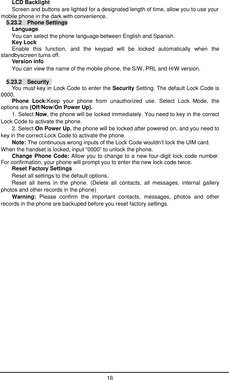         16 LCD Backlight Screen and buttons are lighted for a designated length of time, allow you to use your mobile phone in the dark with convenience. 5.23.2    Phone Settings Language You can select the phone language between English and Spanish. Key Lock Enable  this  function,  and  the  keypad  will  be  locked  automatically  when  the standbyscreen turns off. Version info You can view the name of the mobile phone, the S/W, PRL and H/W version.  5.23.2  Security   You must key in Lock Code to enter the Security Setting. The default Lock Code is 0000. Phone  Lock:Keep  your  phone  from  unauthorized  use.  Select  Lock  Mode,  the options are (Off/Now/On Power Up). 1. Select Now, the phone will be locked immediately. You need to key in the correct Lock Code to activate the phone. 2. Select On Power Up, the phone will be locked after powered on, and you need to key in the correct Lock Code to activate the phone. Note: The continuous wrong inputs of the Lock Code wouldn’t lock the UIM card. When the handset is locked, input ”0000” to unlock the phone. Change Phone Code: Allow you to change to a new four-digit lock code number. For confirmation, your phone will prompt you to enter the new lock code twice. Reset Factory Settings Reset all settings to the default options. Reset  all  items  in  the  phone.  (Delete  all  contacts,  all  messages,  internal  gallery photos and other records in the phone) Warning:  Please  confirm  the  important  contacts,  messages,  photos  and  other records in the phone are backuped before you reset factory settings. 