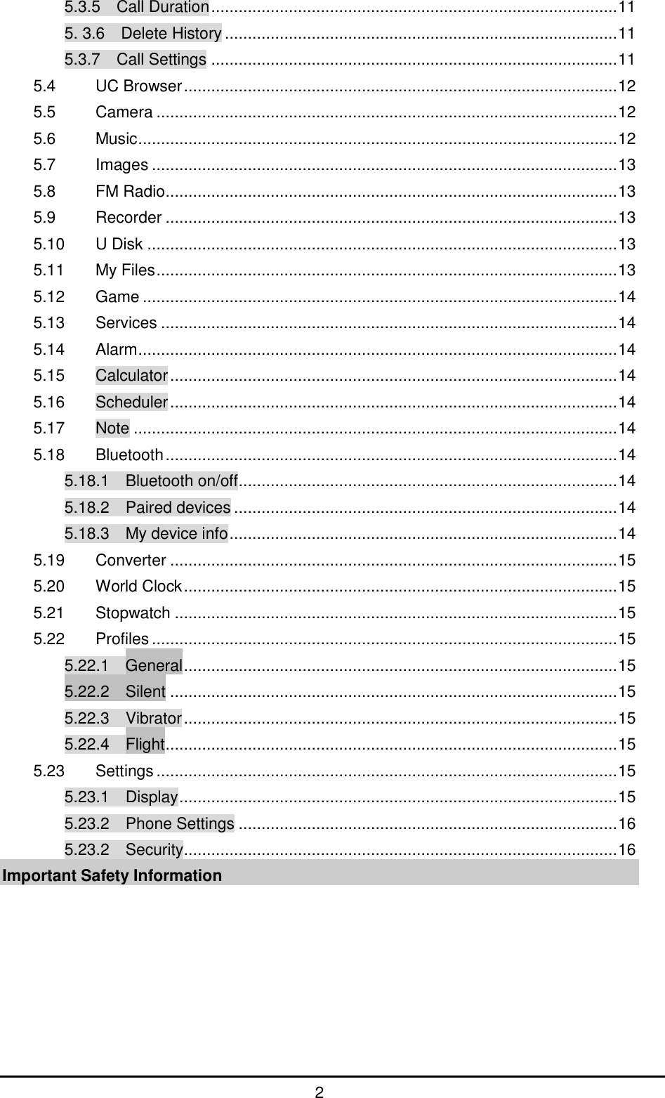         2 5.3.5  Call Duration ......................................................................................... 11 5. 3.6    Delete History ...................................................................................... 11 5.3.7    Call Settings ......................................................................................... 11 5.4 UC Browser ............................................................................................... 12 5.5 Camera ..................................................................................................... 12 5.6 Music ......................................................................................................... 12 5.7 Images ...................................................................................................... 13 5.8 FM Radio ................................................................................................... 13 5.9 Recorder ................................................................................................... 13 5.10 U Disk ....................................................................................................... 13 5.11 My Files ..................................................................................................... 13 5.12 Game ........................................................................................................ 14 5.13 Services .................................................................................................... 14 5.14 Alarm ......................................................................................................... 14 5.15 Calculator .................................................................................................. 14 5.16 Scheduler .................................................................................................. 14 5.17 Note .......................................................................................................... 14 5.18 Bluetooth ................................................................................................... 14 5.18.1  Bluetooth on/off ................................................................................... 14 5.18.2  Paired devices .................................................................................... 14 5.18.3  My device info ..................................................................................... 14 5.19 Converter .................................................................................................. 15 5.20 World Clock ............................................................................................... 15 5.21 Stopwatch ................................................................................................. 15 5.22 Profiles ...................................................................................................... 15 5.22.1    General ............................................................................................... 15 5.22.2    Silent .................................................................................................. 15 5.22.3    Vibrator ............................................................................................... 15 5.22.4    Flight ................................................................................................... 15 5.23 Settings ..................................................................................................... 15 5.23.1  Display ................................................................................................ 15 5.23.2    Phone Settings ................................................................................... 16 5.23.2  Security ............................................................................................... 16 Important Safety Information 