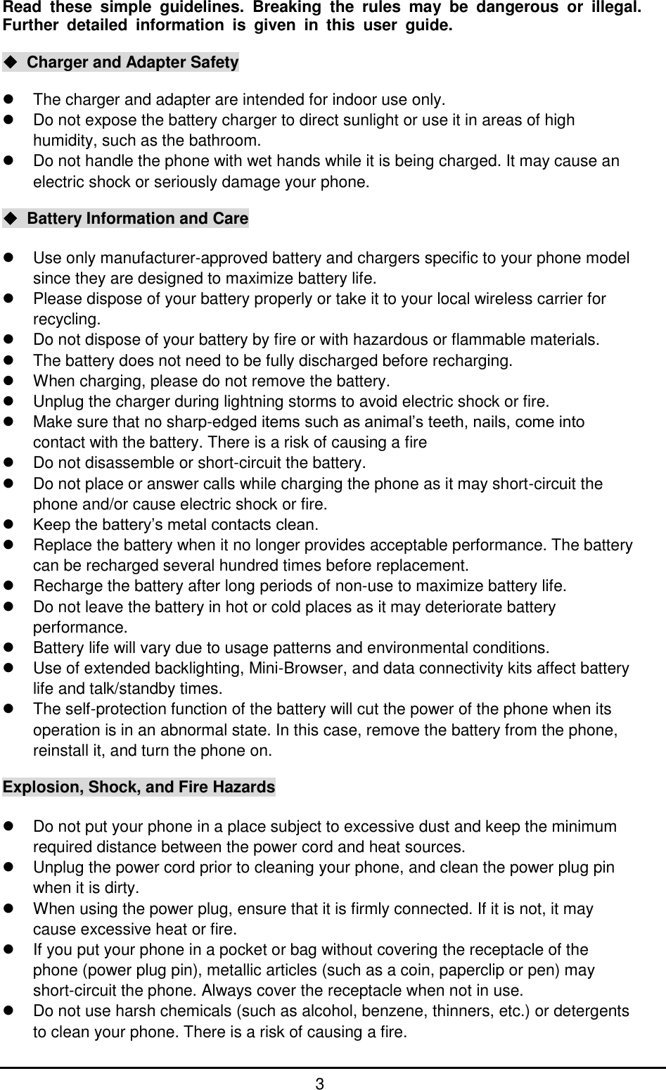         3  Read  these  simple  guidelines.  Breaking  the  rules  may  be  dangerous  or  illegal. Further  detailed  information  is  given  in  this  user  guide.  ◆  Charger and Adapter Safety    The charger and adapter are intended for indoor use only.   Do not expose the battery charger to direct sunlight or use it in areas of high humidity, such as the bathroom.   Do not handle the phone with wet hands while it is being charged. It may cause an electric shock or seriously damage your phone.  ◆  Battery Information and Care    Use only manufacturer-approved battery and chargers specific to your phone model since they are designed to maximize battery life.   Please dispose of your battery properly or take it to your local wireless carrier for recycling.     Do not dispose of your battery by fire or with hazardous or flammable materials.   The battery does not need to be fully discharged before recharging.   When charging, please do not remove the battery.   Unplug the charger during lightning storms to avoid electric shock or fire.   Make sure that no sharp-edged items such as animal’s teeth, nails, come into contact with the battery. There is a risk of causing a fire   Do not disassemble or short-circuit the battery.   Do not place or answer calls while charging the phone as it may short-circuit the phone and/or cause electric shock or fire.  Keep the battery’s metal contacts clean.   Replace the battery when it no longer provides acceptable performance. The battery can be recharged several hundred times before replacement.   Recharge the battery after long periods of non-use to maximize battery life.   Do not leave the battery in hot or cold places as it may deteriorate battery performance.   Battery life will vary due to usage patterns and environmental conditions.   Use of extended backlighting, Mini-Browser, and data connectivity kits affect battery life and talk/standby times.   The self-protection function of the battery will cut the power of the phone when its operation is in an abnormal state. In this case, remove the battery from the phone, reinstall it, and turn the phone on.  Explosion, Shock, and Fire Hazards    Do not put your phone in a place subject to excessive dust and keep the minimum required distance between the power cord and heat sources.   Unplug the power cord prior to cleaning your phone, and clean the power plug pin when it is dirty.   When using the power plug, ensure that it is firmly connected. If it is not, it may cause excessive heat or fire.   If you put your phone in a pocket or bag without covering the receptacle of the phone (power plug pin), metallic articles (such as a coin, paperclip or pen) may short-circuit the phone. Always cover the receptacle when not in use.   Do not use harsh chemicals (such as alcohol, benzene, thinners, etc.) or detergents to clean your phone. There is a risk of causing a fire. 