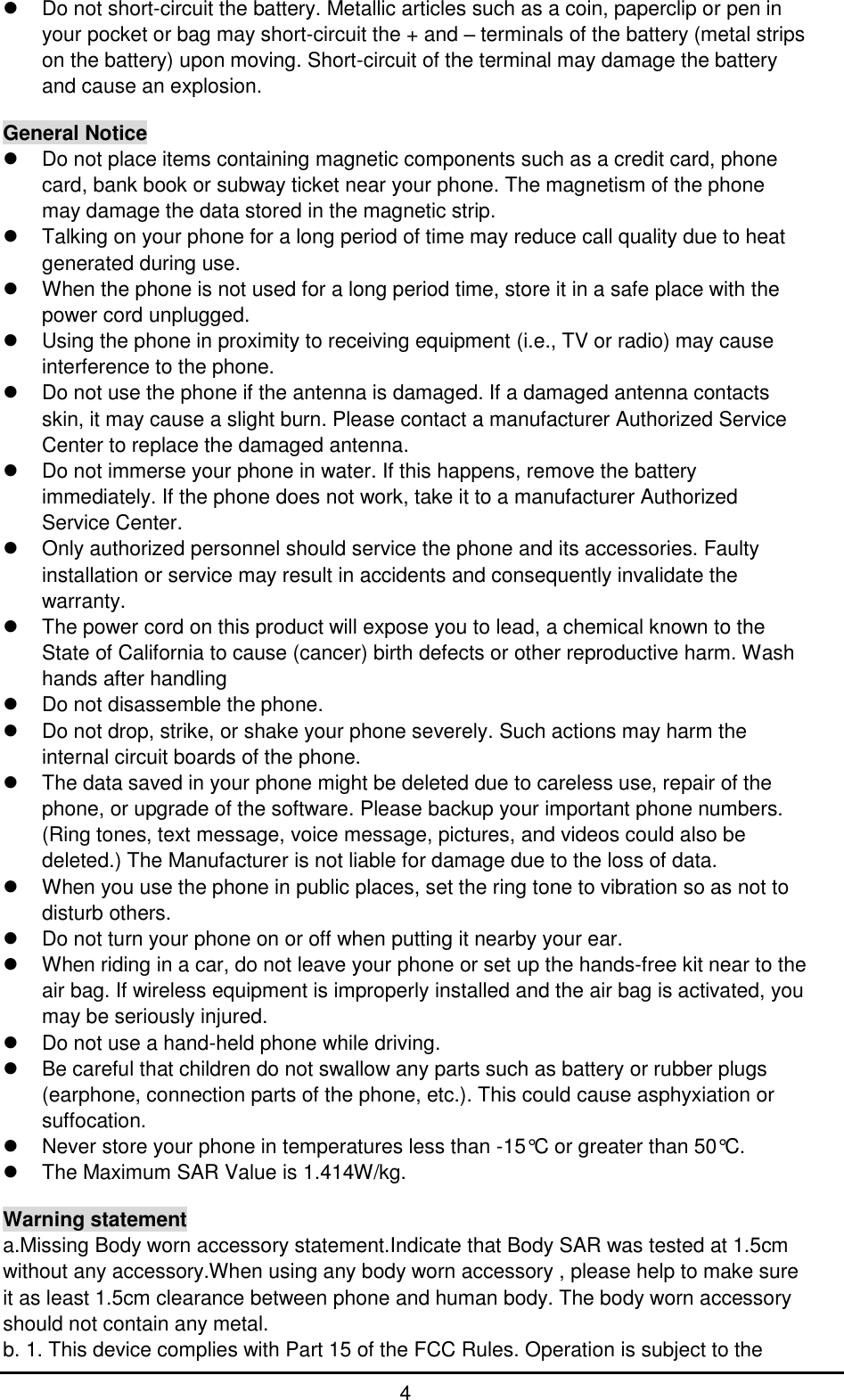         4   Do not short-circuit the battery. Metallic articles such as a coin, paperclip or pen in your pocket or bag may short-circuit the + and – terminals of the battery (metal strips on the battery) upon moving. Short-circuit of the terminal may damage the battery and cause an explosion.  General Notice   Do not place items containing magnetic components such as a credit card, phone card, bank book or subway ticket near your phone. The magnetism of the phone may damage the data stored in the magnetic strip.   Talking on your phone for a long period of time may reduce call quality due to heat generated during use.   When the phone is not used for a long period time, store it in a safe place with the power cord unplugged.   Using the phone in proximity to receiving equipment (i.e., TV or radio) may cause interference to the phone.   Do not use the phone if the antenna is damaged. If a damaged antenna contacts skin, it may cause a slight burn. Please contact a manufacturer Authorized Service Center to replace the damaged antenna.   Do not immerse your phone in water. If this happens, remove the battery immediately. If the phone does not work, take it to a manufacturer Authorized Service Center.   Only authorized personnel should service the phone and its accessories. Faulty installation or service may result in accidents and consequently invalidate the warranty.   The power cord on this product will expose you to lead, a chemical known to the State of California to cause (cancer) birth defects or other reproductive harm. Wash hands after handling   Do not disassemble the phone.   Do not drop, strike, or shake your phone severely. Such actions may harm the internal circuit boards of the phone.   The data saved in your phone might be deleted due to careless use, repair of the phone, or upgrade of the software. Please backup your important phone numbers. (Ring tones, text message, voice message, pictures, and videos could also be deleted.) The Manufacturer is not liable for damage due to the loss of data.   When you use the phone in public places, set the ring tone to vibration so as not to disturb others.   Do not turn your phone on or off when putting it nearby your ear.   When riding in a car, do not leave your phone or set up the hands-free kit near to the air bag. If wireless equipment is improperly installed and the air bag is activated, you may be seriously injured.   Do not use a hand-held phone while driving.   Be careful that children do not swallow any parts such as battery or rubber plugs (earphone, connection parts of the phone, etc.). This could cause asphyxiation or suffocation.   Never store your phone in temperatures less than -15°C or greater than 50°C.   The Maximum SAR Value is 1.414W/kg.  Warning statement a.Missing Body worn accessory statement.Indicate that Body SAR was tested at 1.5cm without any accessory.When using any body worn accessory , please help to make sure it as least 1.5cm clearance between phone and human body. The body worn accessory should not contain any metal. b. 1. This device complies with Part 15 of the FCC Rules. Operation is subject to the 