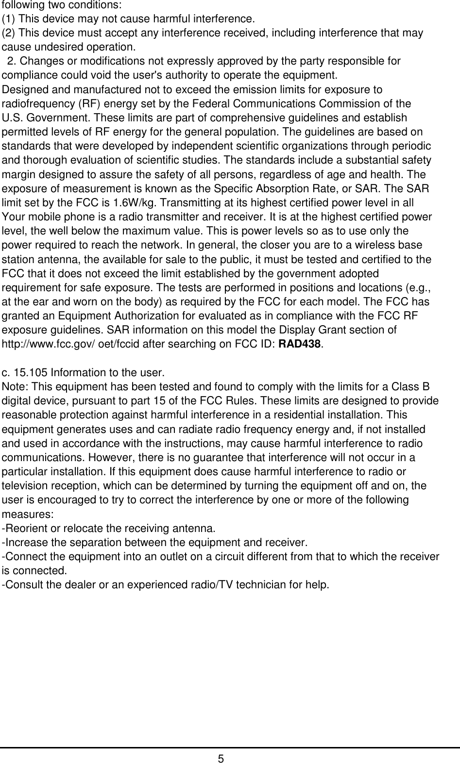         5 following two conditions:   (1) This device may not cause harmful interference.   (2) This device must accept any interference received, including interference that may cause undesired operation.     2. Changes or modifications not expressly approved by the party responsible for compliance could void the user&apos;s authority to operate the equipment.   Designed and manufactured not to exceed the emission limits for exposure to radiofrequency (RF) energy set by the Federal Communications Commission of the   U.S. Government. These limits are part of comprehensive guidelines and establish permitted levels of RF energy for the general population. The guidelines are based on standards that were developed by independent scientific organizations through periodic and thorough evaluation of scientific studies. The standards include a substantial safety margin designed to assure the safety of all persons, regardless of age and health. The exposure of measurement is known as the Specific Absorption Rate, or SAR. The SAR limit set by the FCC is 1.6W/kg. Transmitting at its highest certified power level in all Your mobile phone is a radio transmitter and receiver. It is at the highest certified power level, the well below the maximum value. This is power levels so as to use only the power required to reach the network. In general, the closer you are to a wireless base station antenna, the available for sale to the public, it must be tested and certified to the FCC that it does not exceed the limit established by the government adopted requirement for safe exposure. The tests are performed in positions and locations (e.g., at the ear and worn on the body) as required by the FCC for each model. The FCC has granted an Equipment Authorization for evaluated as in compliance with the FCC RF exposure guidelines. SAR information on this model the Display Grant section of http://www.fcc.gov/ oet/fccid after searching on FCC ID: RAD438.    c. 15.105 Information to the user.   Note: This equipment has been tested and found to comply with the limits for a Class B digital device, pursuant to part 15 of the FCC Rules. These limits are designed to provide reasonable protection against harmful interference in a residential installation. This equipment generates uses and can radiate radio frequency energy and, if not installed and used in accordance with the instructions, may cause harmful interference to radio communications. However, there is no guarantee that interference will not occur in a particular installation. If this equipment does cause harmful interference to radio or television reception, which can be determined by turning the equipment off and on, the user is encouraged to try to correct the interference by one or more of the following measures: -Reorient or relocate the receiving antenna.   -Increase the separation between the equipment and receiver.   -Connect the equipment into an outlet on a circuit different from that to which the receiver is connected.   -Consult the dealer or an experienced radio/TV technician for help.            