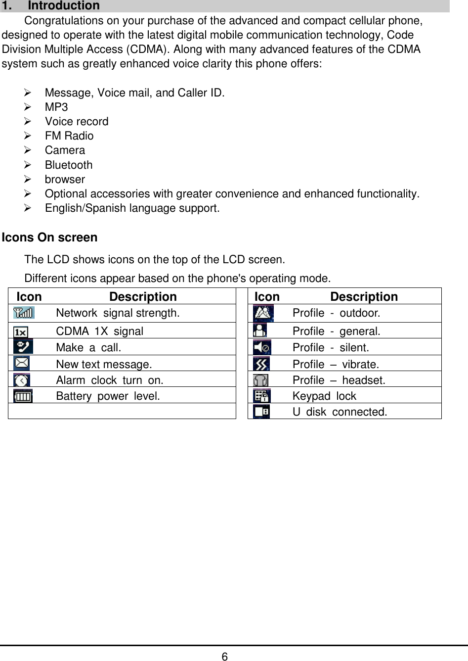         6          1.  Introduction Congratulations on your purchase of the advanced and compact cellular phone, designed to operate with the latest digital mobile communication technology, Code Division Multiple Access (CDMA). Along with many advanced features of the CDMA system such as greatly enhanced voice clarity this phone offers:    Message, Voice mail, and Caller ID.   MP3   Voice record   FM Radio   Camera   Bluetooth   browser   Optional accessories with greater convenience and enhanced functionality.   English/Spanish language support.  Icons On screen   The LCD shows icons on the top of the LCD screen. Different icons appear based on the phone&apos;s operating mode. Icon Description  Icon Description  Network  signal strength.   Profile  -  outdoor.  CDMA  1X  signal     Profile  -  general.  Make  a  call.   Profile  -  silent.  New text message.   Profile  –  vibrate.  Alarm  clock  turn  on.   Profile  –  headset.  Battery  power  level.   Keypad  lock     U  disk  connected.                