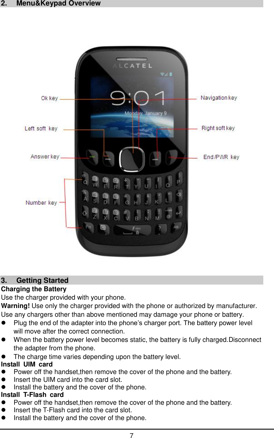         7   2.  Menu&amp;Keypad Overview     3.  Getting Started Charging the Battery Use the charger provided with your phone. Warning! Use only the charger provided with the phone or authorized by manufacturer. Use any chargers other than above mentioned may damage your phone or battery.   Plug the end of the adapter into the phone’s charger port. The battery power level will move after the correct connection.   When the battery power level becomes static, the battery is fully charged.Disconnect the adapter from the phone.   The charge time varies depending upon the battery level.   Install  UIM  card   Power off the handset,then remove the cover of the phone and the battery.     Insert the UIM card into the card slot.   Install the battery and the cover of the phone. Install  T-Flash  card   Power off the handset,then remove the cover of the phone and the battery.     Insert the T-Flash card into the card slot.   Install the battery and the cover of the phone. 