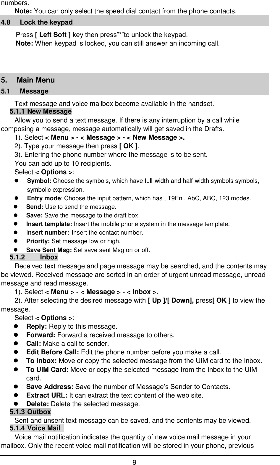         9 numbers. Note: You can only select the speed dial contact from the phone contacts. 4.8     Lock the keypad Press [ Left Soft ] key then press”*”to unlock the keypad. Note: When keypad is locked, you can still answer an incoming call.    5.  Main Menu 5.1   Message                                                            Text message and voice mailbox become available in the handset. 5.1.1 New Message Allow you to send a text message. If there is any interruption by a call while composing a message, message automatically will get saved in the Drafts. 1). Select &lt; Menu &gt; - &lt; Message &gt; - &lt; New Message &gt;. 2). Type your message then press [ OK ]. 3). Entering the phone number where the message is to be sent. You can add up to 10 recipients.   Select &lt; Options &gt;:  Symbol: Choose the symbols, which have full-width and half-width symbols symbols, symbolic expression.  Entry mode: Choose the input pattern, which has , T9En , AbC, ABC, 123 modes.  Send: Use to send the message.  Save: Save the message to the draft box.  Insert template: Insert the mobile phone system in the message template.  Insert number: Insert the contact number.  Priority: Set message low or high.  Save Sent Msg: Set save sent Msg on or off. 5.1.2     Inbox Received text message and page message may be searched, and the contents may be viewed. Received message are sorted in an order of urgent unread message, unread message and read message.   1). Select &lt; Menu &gt; - &lt; Message &gt; - &lt; Inbox &gt;. 2). After selecting the desired message with [ Up ]/[ Down], press[ OK ] to view the message. Select &lt; Options &gt;:  Reply: Reply to this message.  Forward: Forward a received message to others.  Call: Make a call to sender.  Edit Before Call: Edit the phone number before you make a call.  To Inbox: Move or copy the selected message from the UIM card to the Inbox.  To UIM Card: Move or copy the selected message from the Inbox to the UIM card.  Save Address: Save the number of Message’s Sender to Contacts.  Extract URL: It can extract the text content of the web site.  Delete: Delete the selected message. 5.1.3 Outbox Sent and unsent text message can be saved, and the contents may be viewed. 5.1.4 Voice Mail   Voice mail notification indicates the quantity of new voice mail message in your mailbox. Only the recent voice mail notification will be stored in your phone, previous 