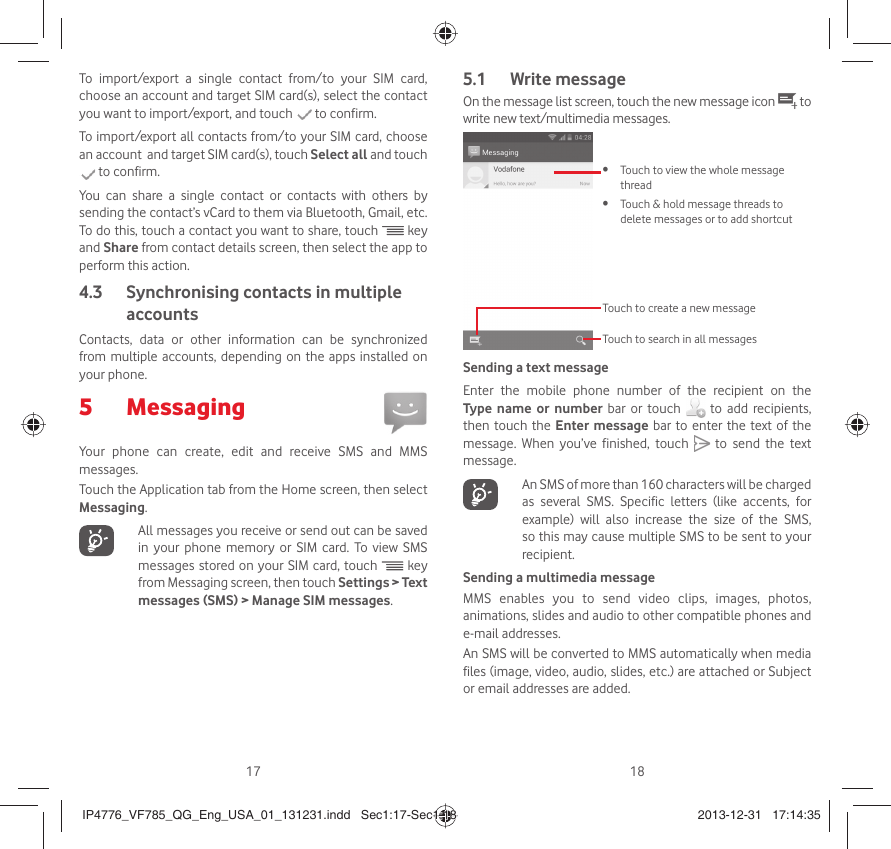 17 18To import/export a single contact from/to your SIM card, choose an account and target SIM card(s), select the contact you want to import/export, and touch   to confirm.To import/export all contacts from/to your SIM card, choose an account  and target SIM card(s), touch Select all and touch  to confirm.You can share a single contact or contacts with others by sending the contact’s vCard to them via Bluetooth, Gmail, etc.To do this, touch a contact you want to share, touch   key and Share from contact details screen, then select the app to perform this action.  Synchronising contacts in multiple 4.3 accountsContacts, data or other information can be synchronized from multiple accounts, depending on the apps installed on your phone.Messaging 5 Your phone can create, edit and receive SMS and MMS messages.Touch the Application tab from the Home screen, then select Messaging.   All messages you receive or send out can be saved in your phone memory or SIM card. To view SMS messages stored on your SIM card, touch   key from Messaging screen, then touch Settings &gt; Text messages (SMS) &gt; Manage SIM messages.Write message5.1 On the message list screen, touch the new message icon   to write new text/multimedia messages.Touch to create a new messageTouch to search in all messagesTouch to view the whole message • threadTouch &amp; hold message threads to • delete messages or to add shortcutSending a text messageEnter the mobile phone number of the recipient on the Type name or number bar or touch   to add recipients, then touch the Enter message bar to enter the text of the message. When you’ve finished, touch   to send the text message.    An SMS of more than 160 characters will be charged as several SMS. Specific letters (like accents, for example) will also increase the size of the SMS, so this may cause multiple SMS to be sent to your recipient.Sending a multimedia messageMMS enables you to send video clips, images, photos, animations, slides and audio to other compatible phones and e-mail addresses. An SMS will be converted to MMS automatically when media files (image, video, audio, slides, etc.) are attached or Subject or email addresses are added.IP4776_VF785_QG_Eng_USA_01_131231.indd   Sec1:17-Sec1:18IP4776_VF785_QG_Eng_USA_01_131231.indd   Sec1:17-Sec1:18 2013-12-31   17:14:352013-12-31   17:14:35