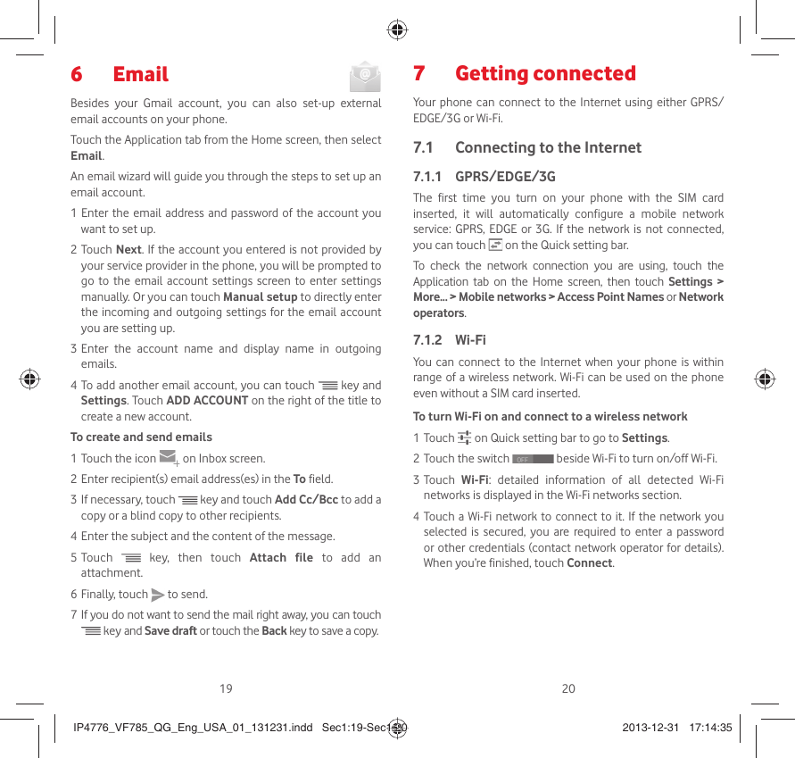 19 20 Email 6 Besides your Gmail account, you can also set-up external email accounts on your phone.Touch the Application tab from the Home screen, then select Email.An email wizard will guide you through the steps to set up an email account.1 Enter the email address and password of the account you want to set up.2 Touch Next. If the account you entered is not provided by your service provider in the phone, you will be prompted to go to the email account settings screen to enter settings manually. Or you can touch Manual setup to directly enter the incoming and outgoing settings for the email account you are setting up.3 Enter the account name and display name in outgoing emails.4 To add another email account, you can touch  key and Settings. Touch ADD ACCOUNT on the right of the title to create a new account.To create and send emails1 Touch the icon     on  Inbox screen.2 Enter recipient(s) email address(es) in the To field.3 If necessary, touch  key and touch Add Cc/Bcc to add a copy or a blind copy to other recipients.4 Enter the subject and the content of the message.5 Touch  key, then touch Attach file to add an attachment.6 Finally, touch   to send.7 If you do not want to send the mail right away, you can touch  key and Save draft or touch the Back key to save a copy. Getting connected 7 Your phone can connect to the Internet using either GPRS/EDGE/3G or Wi-Fi.Connecting to the Internet7.1 GPRS/EDGE/3G7.1.1 The first time you turn on your phone with the SIM card inserted, it will automatically configure a mobile network service: GPRS, EDGE or 3G. If the network is not connected, you can touch   on the Quick setting bar.To check the network connection you are using, touch the Application tab on the Home screen, then touch Settings &gt; More... &gt; Mobile networks &gt; Access Point Names or Network operators.Wi-Fi7.1.2 You can connect to the Internet when your phone is within range of a wireless network. Wi-Fi can be used on the phone even without a SIM card inserted.To turn Wi-Fi on and connect to a wireless network1 Touch   on Quick setting bar to go to Settings.2 Touch the switch   beside Wi-Fi to turn on/off Wi-Fi.3 Touch  Wi-Fi: detailed information of all detected Wi-Fi networks is displayed in the Wi-Fi networks section.4 Touch a Wi-Fi network to connect to it. If the network you selected is secured, you are required to enter a password or other credentials (contact network operator for details). When you’re finished, touch Connect.IP4776_VF785_QG_Eng_USA_01_131231.indd   Sec1:19-Sec1:20IP4776_VF785_QG_Eng_USA_01_131231.indd   Sec1:19-Sec1:20 2013-12-31   17:14:352013-12-31   17:14:35