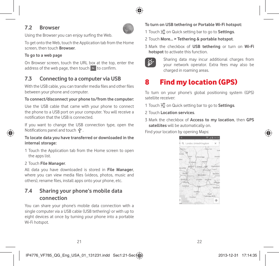 21 22Browser 7.2 Using the Browser you can enjoy surfing the Web.To get onto the Web, touch the Application tab from the Home screen, then touch Browser.To go to a web pageOn Browser screen, touch the URL box at the top, enter the address of the web page, then touch   to confirm. Connecting to a computer via USB7.3 With the USB cable, you can transfer media files and other files between your phone and computer. To connect/disconnect your phone to/from the computer:Use the USB cable that came with your phone to connect the phone to a USB port on your computer. You will receive a notification that the USB is connected.If you want to change the USB connection type, open the Notifications panel and touch   .To locate data you have transferred or downloaded in the internal storage:1 Touch the Application tab from the Home screen to open the apps list.2 Touch File Manager.All data you have downloaded is stored in File Manager, where you can view media files (videos, photos, music and others), rename files, install apps onto your phone, etc. Sharing your phone’s mobile data 7.4 connectionYou can share your phone’s mobile data connection with a single computer via a USB cable (USB tethering) or with up to eight devices at once by turning your phone into a portable Wi-Fi hotspot.To turn on USB tethering or Portable Wi-Fi hotspot:1 Touch   on Quick setting bar to go to Settings.2 Touch More... &gt; Tethering &amp; portable hotspot.3 Mark the checkbox of USB tethering or turn on Wi-Fi hotspot to activate this function.   Sharing data may incur additional charges from your network operator. Extra fees may also be charged in roaming areas. Find my location (GPS)8 To turn on your phone’s global positioning system (GPS) satellite receiver:1 Touch   on Quick setting bar to go to Settings.2 Touch Location services.3 Mark the checkbox of Access to my location, then GPS satellites will be automatically on.Find your location by opening Maps:IP4776_VF785_QG_Eng_USA_01_131231.indd   Sec1:21-Sec1:22IP4776_VF785_QG_Eng_USA_01_131231.indd   Sec1:21-Sec1:22 2013-12-31   17:14:352013-12-31   17:14:35