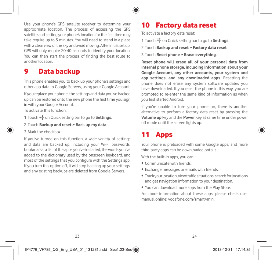23 24Use your phone’s GPS satellite receiver to determine your approximate location. The process of accessing the GPS satellite and setting your phone’s location for the first time may take require up to 5 minutes. You will need to stand in a place with a clear view of the sky and avoid moving. After initial set up, GPS will only require 20-40 seconds to identify your location. You can then start the process of finding the best route to another location.Data backup9 This phone enables you to back up your phone’s settings and other app data to Google Servers, using your Google Account. If you replace your phone, the settings and data you’ve backed up can be restored onto the new phone the first time you sign in with your Google Account. To activate this function:1 Touch   on Quick setting bar to go to Settings.2 Touch Backup and reset &gt; Back up my data.3 Mark the checkbox.If you’ve turned on this function, a wide variety of settings and data are backed up, including your Wi-Fi passwords, bookmarks, a list of the apps you’ve installed, the words you’ve added to the dictionary used by the onscreen keyboard, and most of the settings that you configure with the Settings app. If you turn this option off, it will stop backing up your settings, and any existing backups are deleted from Google Servers.Factory data reset 10 To activate a factory data reset:1 Touch   on Quick setting bar to go to Settings.2 Touch Backup and reset &gt; Factory data reset.3 Touch Reset phone &gt; Erase everything.Reset phone will erase all of your personal data from internal phone storage, including information about your Google Account, any other accounts, your system and app settings, and any downloaded apps. Resetting the phone does not erase any system software updates you have downloaded. If you reset the phone in this way, you are prompted to re-enter the same kind of information as when you first started Android.If you’re unable to turn your phone on, there is another alternative to perform a factory data reset by pressing the Volume up key and the Power key at same time under power off mode until the screen lights up.Apps 11 Your phone is preloaded with some Google apps, and more third-party apps can be downloaded onto it.With the built-in apps, you canCommunicate with friends.• Exchange messages or emails with friends.• Track your location, view traffic situations, search for locations • and get navigation information to your destination.You can download more apps from the Play Store.• For more information about these apps, please check user manual online: vodafone.com/smart4mini.IP4776_VF785_QG_Eng_USA_01_131231.indd   Sec1:23-Sec1:24IP4776_VF785_QG_Eng_USA_01_131231.indd   Sec1:23-Sec1:24 2013-12-31   17:14:352013-12-31   17:14:35