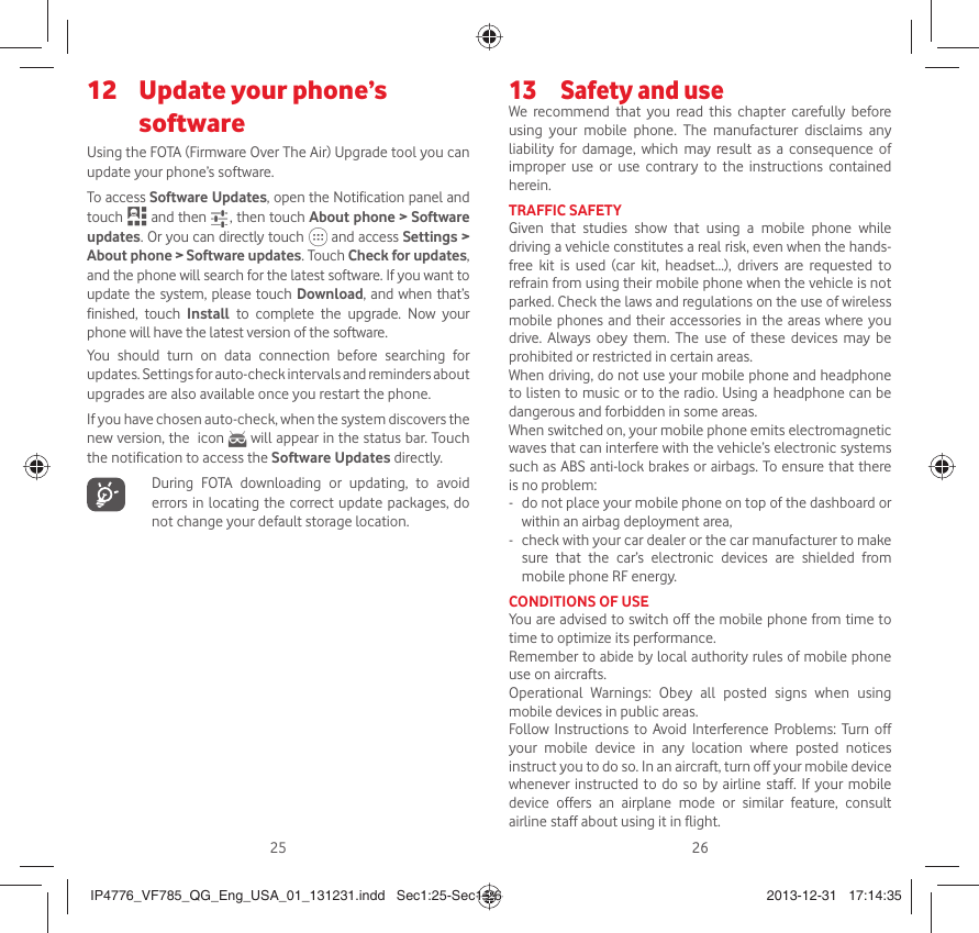 25 26 Update your phone’s 12 softwareUsing the FOTA (Firmware Over The Air) Upgrade tool you can update your phone’s software.To access Software Updates, open the Notification panel and touch   and then   , then touch About phone &gt; Software updates. Or you can directly touch   and access Settings &gt; About phone &gt; Software updates. Touch Check for updates, and the phone will search for the latest software. If you want to update the system, please touch Download, and when that’s finished, touch Install to complete the upgrade. Now your phone will have the latest version of the software.You should turn on data connection before searching for updates. Settings for auto-check intervals and reminders about upgrades are also available once you restart the phone.If you have chosen auto-check, when the system discovers the new version, the  icon   will appear in the status bar. Touch the notification to access the Software Updates directly.   During FOTA downloading or updating, to avoid errors in locating the correct update packages, do not change your default storage location.Safety and use13 We recommend that you read this chapter carefully before using your mobile phone. The manufacturer disclaims any liability for damage, which may result as a consequence of improper use or use contrary to the instructions contained herein.TRAFFIC SAFETYGiven that studies show that using a mobile phone while driving a vehicle constitutes a real risk, even when the hands-free kit is used (car kit, headset...), drivers are requested to refrain from using their mobile phone when the vehicle is not parked. Check the laws and regulations on the use of wireless mobile phones and their accessories in the areas where you drive. Always obey them. The use of these devices may be prohibited or restricted in certain areas.When driving, do not use your mobile phone and headphone to listen to music or to the radio. Using a headphone can be dangerous and forbidden in some areas.When switched on, your mobile phone emits electromagnetic waves that can interfere with the vehicle’s electronic systems such as ABS anti-lock brakes or airbags. To ensure that there is no problem:-   do not place your mobile phone on top of the dashboard or within an airbag deployment area,-   check with your car dealer or the car manufacturer to make sure that the car’s electronic devices are shielded from mobile phone RF energy.CONDITIONS OF USEYou are advised to switch off the mobile phone from time to time to optimize its performance.Remember to abide by local authority rules of mobile phone use on aircrafts.Operational Warnings: Obey all posted signs when using mobile devices in public areas. Follow Instructions to Avoid Interference Problems: Turn off your mobile device in any location where posted notices instruct you to do so. In an aircraft, turn off your mobile device whenever instructed to do so by airline staff. If your mobile device offers an airplane mode or similar feature, consult airline staff about using it in flight.IP4776_VF785_QG_Eng_USA_01_131231.indd   Sec1:25-Sec1:26IP4776_VF785_QG_Eng_USA_01_131231.indd   Sec1:25-Sec1:26 2013-12-31   17:14:352013-12-31   17:14:35