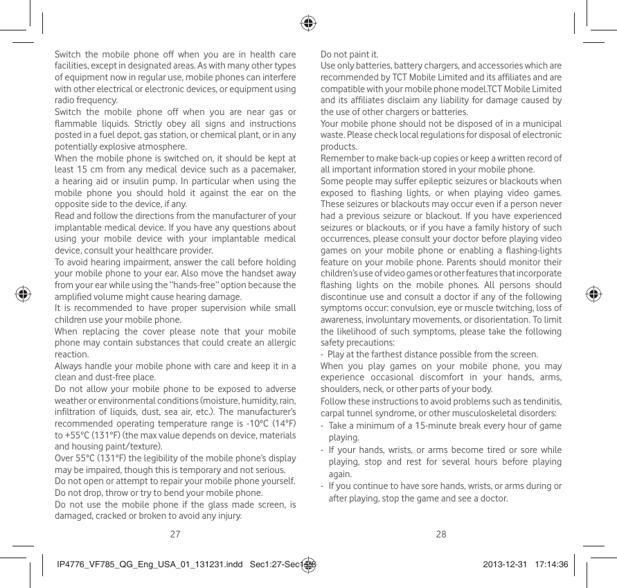 27 28Switch the mobile phone off when you are in health care facilities, except in designated areas. As with many other types of equipment now in regular use, mobile phones can interfere with other electrical or electronic devices, or equipment using radio frequency.Switch the mobile phone off when you are near gas or flammable liquids. Strictly obey all signs and instructions posted in a fuel depot, gas station, or chemical plant, or in any potentially explosive atmosphere.When the mobile phone is switched on, it should be kept at least 15 cm from any medical device such as a pacemaker, a hearing aid or insulin pump. In particular when using the mobile phone you should hold it against the ear on the opposite side to the device, if any. Read and follow the directions from the manufacturer of your implantable medical device. If you have any questions about using your mobile device with your implantable medical device, consult your healthcare provider.To avoid hearing impairment, answer the call before holding your mobile phone to your ear. Also move the handset away from your ear while using the “hands-free” option because the amplified volume might cause hearing damage.It is recommended to have proper supervision while small children use your mobile phone.When replacing the cover please note that your mobile phone may contain substances that could create an allergic reaction.Always handle your mobile phone with care and keep it in a clean and dust-free place.Do not allow your mobile phone to be exposed to adverse weather or environmental conditions (moisture, humidity, rain, infiltration of liquids, dust, sea air, etc.). The manufacturer’s recommended operating temperature range is -10°C (14°F) to +55°C (131°F) (the max value depends on device, materials and housing paint/texture).Over 55°C (131°F) the legibility of the mobile phone’s display may be impaired, though this is temporary and not serious. Do not open or attempt to repair your mobile phone yourself.Do not drop, throw or try to bend your mobile phone.Do not use the mobile phone if the glass made screen, is damaged, cracked or broken to avoid any injury.Do not paint it.Use only batteries, battery chargers, and accessories which are recommended by TCT Mobile Limited and its affiliates and are compatible with your mobile phone model.TCT Mobile Limited and its affiliates disclaim any liability for damage caused by the use of other chargers or batteries.Your mobile phone should not be disposed of in a municipal waste. Please check local regulations for disposal of electronic products.Remember to make back-up copies or keep a written record of all important information stored in your mobile phone.Some people may suffer epileptic seizures or blackouts when exposed to flashing lights, or when playing video games. These seizures or blackouts may occur even if a person never had a previous seizure or blackout. If you have experienced seizures or blackouts, or if you have a family history of such occurrences, please consult your doctor before playing video games on your mobile phone or enabling a flashing-lights feature on your mobile phone. Parents should monitor their children’s use of video games or other features that incorporate flashing lights on the mobile phones. All persons should discontinue use and consult a doctor if any of the following symptoms occur: convulsion, eye or muscle twitching, loss of awareness, involuntary movements, or disorientation. To limit the likelihood of such symptoms, please take the following safety precautions:-  Play at the farthest distance possible from the screen.When you play games on your mobile phone, you may experience occasional discomfort in your hands, arms, shoulders, neck, or other parts of your body. Follow these instructions to avoid problems such as tendinitis, carpal tunnel syndrome, or other musculoskeletal disorders:-   Take a minimum of a 15-minute break every hour of game playing.-   If your hands, wrists, or arms become tired or sore while playing, stop and rest for several hours before playing again.-   If you continue to have sore hands, wrists, or arms during or after playing, stop the game and see a doctor.IP4776_VF785_QG_Eng_USA_01_131231.indd   Sec1:27-Sec1:28IP4776_VF785_QG_Eng_USA_01_131231.indd   Sec1:27-Sec1:28 2013-12-31   17:14:362013-12-31   17:14:36