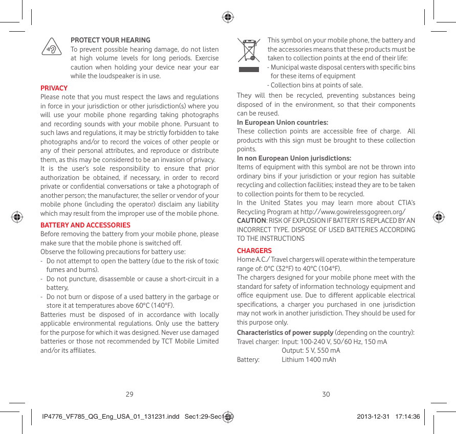 29 30  PROTECT YOUR HEARING   To prevent possible hearing damage, do not listen at high volume levels for long periods. Exercise caution when holding your device near your ear while the loudspeaker is in use.PRIVACYPlease note that you must respect the laws and regulations in force in your jurisdiction or other jurisdiction(s) where you will use your mobile phone regarding taking photographs and recording sounds with your mobile phone. Pursuant to such laws and regulations, it may be strictly forbidden to take photographs and/or to record the voices of other people or any of their personal attributes, and reproduce or distribute them, as this may be considered to be an invasion of privacy. It is the user’s sole responsibility to ensure that prior authorization be obtained, if necessary, in order to record private or confidential conversations or take a photograph of another person; the manufacturer, the seller or vendor of your mobile phone (including the operator) disclaim any liability which may result from the improper use of the mobile phone.BATTERY AND ACCESSORIESBefore removing the battery from your mobile phone, please make sure that the mobile phone is switched off. Observe the following precautions for battery use: -  Do not attempt to open the battery (due to the risk of toxic fumes and burns). -  Do not puncture, disassemble or cause a short-circuit in a battery, -  Do not burn or dispose of a used battery in the garbage or store it at temperatures above 60°C (140°F). Batteries must be disposed of in accordance with locally applicable environmental regulations. Only use the battery for the purpose for which it was designed. Never use damaged batteries or those not recommended by TCT Mobile Limited and/or its affiliates.   This symbol on your mobile phone, the battery and the accessories means that these products must be taken to collection points at the end of their life:-  Municipal waste disposal centers with specific bins for these items of equipment- Collection bins at points of sale.They will then be recycled, preventing substances being disposed of in the environment, so that their components can be reused.In European Union countries:These collection points are accessible free of charge.  All products with this sign must be brought to these collection points.In non European Union jurisdictions:Items of equipment with this symbol are not be thrown into ordinary bins if your jurisdiction or your region has suitable recycling and collection facilities; instead they are to be taken to collection points for them to be recycled.In the United States you may learn more about CTIA’s Recycling Program at http://www.gowirelessgogreen.org/CAUTION: RISK OF EXPLOSION IF BATTERY IS REPLACED BY AN INCORRECT TYPE. DISPOSE OF USED BATTERIES ACCORDING TO THE INSTRUCTIONSCHARGERSHome A.C./ Travel chargers will operate within the temperature range of: 0°C (32°F) to 40°C (104°F).The chargers designed for your mobile phone meet with the standard for safety of information technology equipment and office equipment use. Due to different applicable electrical specifications, a charger you purchased in one jurisdiction may not work in another jurisdiction. They should be used for this purpose only.Characteristics of power supply (depending on the country):Travel charger:  Input: 100-240 V, 50/60 Hz, 150 mA  Output: 5 V, 550 mA Battery:  Lithium 1400 mAhIP4776_VF785_QG_Eng_USA_01_131231.indd   Sec1:29-Sec1:30IP4776_VF785_QG_Eng_USA_01_131231.indd   Sec1:29-Sec1:30 2013-12-31   17:14:362013-12-31   17:14:36