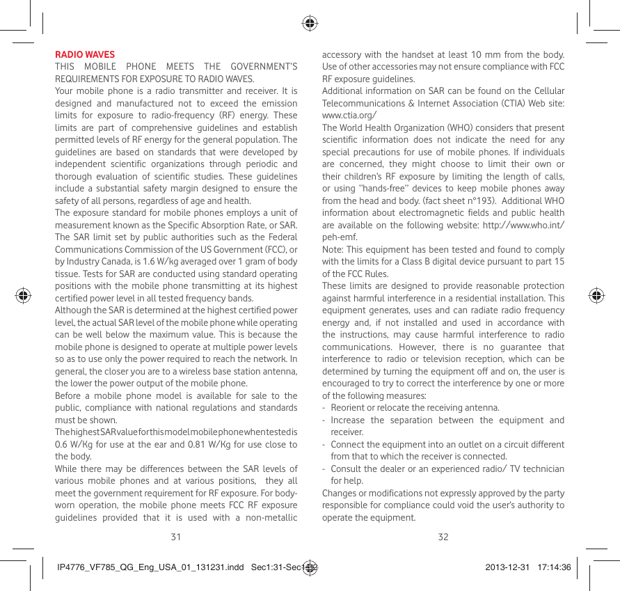 31 32RADIO WAVESTHIS MOBILE PHONE MEETS THE GOVERNMENT’S REQUIREMENTS FOR EXPOSURE TO RADIO WAVES.Your mobile phone is a radio transmitter and receiver. It is designed and manufactured not to exceed the emission limits for exposure to radio-frequency (RF) energy. These limits are part of comprehensive guidelines and establish permitted levels of RF energy for the general population. The guidelines are based on standards that were developed by independent scientific organizations through periodic and thorough evaluation of scientific studies. These guidelines include a substantial safety margin designed to ensure the safety of all persons, regardless of age and health.The exposure standard for mobile phones employs a unit of measurement known as the Specific Absorption Rate, or SAR. The SAR limit set by public authorities such as the Federal Communications Commission of the US Government (FCC), or by Industry Canada, is 1.6 W/kg averaged over 1 gram of body tissue. Tests for SAR are conducted using standard operating positions with the mobile phone transmitting at its highest certified power level in all tested frequency bands.Although the SAR is determined at the highest certified power level, the actual SAR level of the mobile phone while operating can be well below the maximum value. This is because the mobile phone is designed to operate at multiple power levels so as to use only the power required to reach the network. In general, the closer you are to a wireless base station antenna, the lower the power output of the mobile phone. Before a mobile phone model is available for sale to the public, compliance with national regulations and standards must be shown.The highest SAR value for this model mobile phone when tested is 0.6 W/Kg for use at the ear and 0.81 W/Kg for use close to the body. While there may be differences between the SAR levels of various mobile phones and at various positions,  they all meet the government requirement for RF exposure. For body-worn operation, the mobile phone meets FCC RF exposure guidelines provided that it is used with a non-metallic accessory with the handset at least 10 mm from the body. Use of other accessories may not ensure compliance with FCC RF exposure guidelines.Additional information on SAR can be found on the Cellular Telecommunications &amp; Internet Association (CTIA) Web site: www.ctia.org/The World Health Organization (WHO) considers that present scientific information does not indicate the need for any special precautions for use of mobile phones. If individuals are concerned, they might choose to limit their own or their children’s RF exposure by limiting the length of calls, or using “hands-free” devices to keep mobile phones away from the head and body. (fact sheet n°193).  Additional WHO information about electromagnetic fields and public health are available on the following website: http://www.who.int/peh-emf. Note: This equipment has been tested and found to comply with the limits for a Class B digital device pursuant to part 15 of the FCC Rules. These limits are designed to provide reasonable protection against harmful interference in a residential installation. This equipment generates, uses and can radiate radio frequency energy and, if not installed and used in accordance with the instructions, may cause harmful interference to radio communications. However, there is no guarantee that interference to radio or television reception, which can be determined by turning the equipment off and on, the user is encouraged to try to correct the interference by one or more of the following measures:-  Reorient or relocate the receiving antenna.- Increase the separation between the equipment and receiver.-  Connect the equipment into an outlet on a circuit different from that to which the receiver is connected.-  Consult the dealer or an experienced radio/ TV technician for help.Changes or modifications not expressly approved by the party responsible for compliance could void the user’s authority to operate the equipment.IP4776_VF785_QG_Eng_USA_01_131231.indd   Sec1:31-Sec1:32IP4776_VF785_QG_Eng_USA_01_131231.indd   Sec1:31-Sec1:32 2013-12-31   17:14:362013-12-31   17:14:36