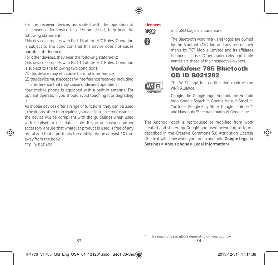 33 34For the receiver devices associated with the operation of a licensed radio service (e.g. FM broadcast), they bear the following statement:This device complies with Part 15 of the FCC Rules. Operation is subject to the condition that this device does not cause harmful interference.For other devices, they bear the following statement:This device complies with Part 15 of the FCC Rules. Operation is subject to the following two conditions:(1) this device may not cause harmful interference(2)   this device must accept any interference received, including interference that may cause undesired operation.Your mobile phone is equipped with a built-in antenna. For optimal operation, you should avoid touching it or degrading it.As mobile devices offer a range of functions, they can be used in positions other than against your ear. In such circumstances the device will be compliant with the guidelines when used with headset or usb data cable. If you are using another accessory ensure that whatever product is used is free of any metal and that it positions the mobile phone at least 10 mm away from the body.FCC ID: RAD439Licences microSD Logo is a trademark. The Bluetooth word mark and logos are owned by the Bluetooth SIG, Inc. and any use of such marks by TCT Mobile Limited and its affiliates is under license. Other trademarks and trade names are those of their respective owners. Vodafone 785 Bluetooth QD ID B021282 The Wi-Fi Logo is a certification mark of the Wi-Fi Alliance.Google, the Google logo, Android, the Android logo, Google Search TM, Google MapsTM, Gmail TM, YouTube, Google Play Store, Google Latitude TM and Hangouts TM are trademarks of Google Inc.The Android robot is reproduced or modified from work created and shared by Google and used according to terms described in the Creative Commons 3.0 Attribution License (the text will show when you touch and hold Google legal in Settings &gt; About phone &gt; Legal information) (1).(1)  This may not be available depending on your country.IP4776_VF785_QG_Eng_USA_01_131231.indd   Sec1:33-Sec1:34IP4776_VF785_QG_Eng_USA_01_131231.indd   Sec1:33-Sec1:34 2013-12-31   17:14:362013-12-31   17:14:36