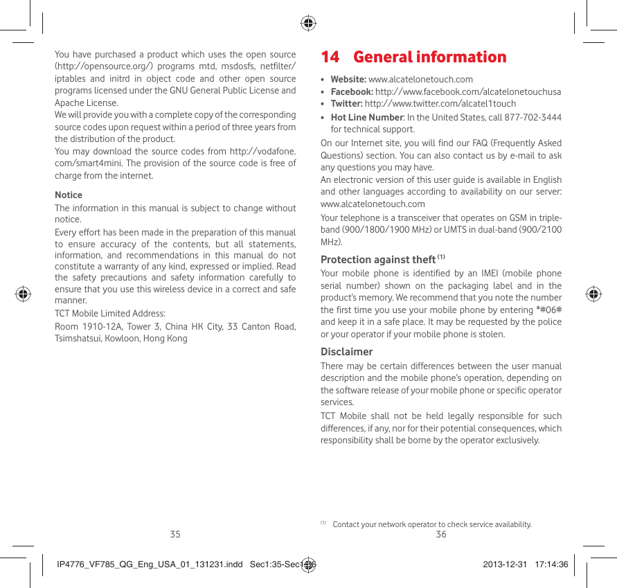 35 36You have purchased a product which uses the open source (http://opensource.org/) programs mtd, msdosfs, netfilter/iptables and initrd in object code and other open source programs licensed under the GNU General Public License and Apache License. We will provide you with a complete copy of the corresponding source codes upon request within a period of three years from the distribution of the product. You may download the source codes from http://vodafone.com/smart4mini. The provision of the source code is free of charge from the internet. NoticeThe information in this manual is subject to change without notice.Every effort has been made in the preparation of this manual to ensure accuracy of the contents, but all statements, information, and recommendations in this manual do not constitute a warranty of any kind, expressed or implied. Read the safety precautions and safety information carefully to ensure that you use this wireless device in a correct and safe manner.TCT Mobile Limited Address:Room 1910-12A, Tower 3, China HK City, 33 Canton Road, Tsimshatsui, Kowloon, Hong KongGeneral information14 •  Website: www.alcatelonetouch.com• Facebook: http://www.facebook.com/alcatelonetouchusa• Twitter: http://www.twitter.com/alcatel1touch• Hot Line Number: In the United States, call 877-702-3444 for technical support.On our Internet site, you will find our FAQ (Frequently Asked Questions) section. You can also contact us by e-mail to ask any questions you may have. An electronic version of this user guide is available in English and other languages according to availability on our server: www.alcatelonetouch.comYour telephone is a transceiver that operates on GSM in triple-band (900/1800/1900 MHz) or UMTS in dual-band (900/2100 MHz).Protection against theft (1)Your mobile phone is identified by an IMEI (mobile phone serial number) shown on the packaging label and in the product’s memory. We recommend that you note the number the first time you use your mobile phone by entering *#06# and keep it in a safe place. It may be requested by the police or your operator if your mobile phone is stolen. DisclaimerThere may be certain differences between the user manual description and the mobile phone’s operation, depending on the software release of your mobile phone or specific operator services.TCT Mobile shall not be held legally responsible for such differences, if any, nor for their potential consequences, which responsibility shall be borne by the operator exclusively.(1)  Contact your network operator to check service availability.IP4776_VF785_QG_Eng_USA_01_131231.indd   Sec1:35-Sec1:36IP4776_VF785_QG_Eng_USA_01_131231.indd   Sec1:35-Sec1:36 2013-12-31   17:14:362013-12-31   17:14:36