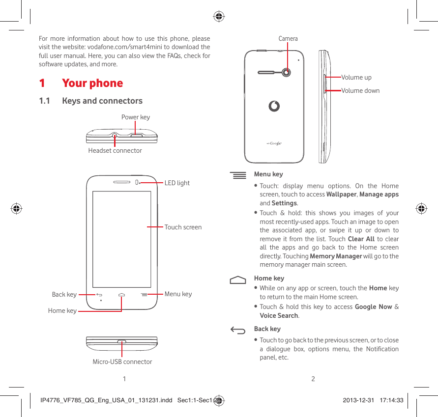 12For more information about how to use this phone, please visit the website: vodafone.com/smart4mini to download the full user manual. Here, you can also view the FAQs, check for software updates, and more.Your phone1 Keys and connectors1.1 Power keyMicro-USB connectorBack keyHome keyMenu keyTouch screenLED lightHeadset connector Volume upVolume downCameraMenu keyTouch: display menu options. On the Home • screen, touch to access Wallpaper, Manage apps and Settings.Touch &amp; hold: this shows you images of your • most recently-used apps. Touch an image to open the associated app, or swipe it up or down to remove it from the list. Touch Clear All to clear all the apps and go back to the Home screen directly. Touching Memory Manager will go to the memory manager main screen.Home keyWhile on any app or screen, touch the •  Home key to return to the main Home screen.Touch &amp; hold this key to access •  Google Now &amp; Voice Search.Back keyTouch to go back to the previous screen, or to close • a dialogue box, options menu, the Notification panel, etc.IP4776_VF785_QG_Eng_USA_01_131231.indd   Sec1:1-Sec1:2IP4776_VF785_QG_Eng_USA_01_131231.indd   Sec1:1-Sec1:2 2013-12-31   17:14:332013-12-31   17:14:33