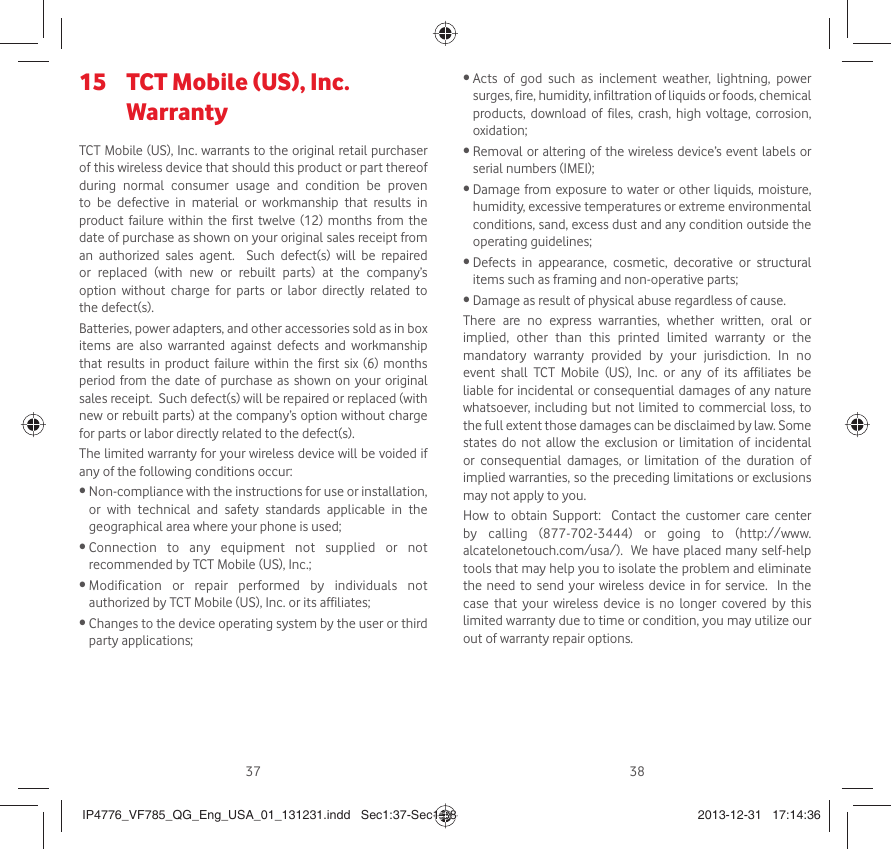 37 38 TCT Mobile (US), Inc. 15 WarrantyTCT Mobile (US), Inc. warrants to the original retail purchaser of this wireless device that should this product or part thereof during normal consumer usage and condition be proven to be defective in material or workmanship that results in product failure within the first twelve (12) months from the date of purchase as shown on your original sales receipt from an authorized sales agent.  Such defect(s) will be repaired or replaced (with new or rebuilt parts) at the company’s option without charge for parts or labor directly related to the defect(s). Batteries, power adapters, and other accessories sold as in box items are also warranted against defects and workmanship that results in product failure within the first six (6) months period from the date of purchase as shown on your original sales receipt.  Such defect(s) will be repaired or replaced (with new or rebuilt parts) at the company’s option without charge for parts or labor directly related to the defect(s). The limited warranty for your wireless device will be voided if any of the following conditions occur: •  Non-compliance with the instructions for use or installation, or with technical and safety standards applicable in the geographical area where your phone is used;•  Connection to any equipment not supplied or not recommended by TCT Mobile (US), Inc.;•  Modification or repair performed by individuals not authorized by TCT Mobile (US), Inc. or its affiliates; •  Changes to the device operating system by the user or third party applications;•  Acts of god such as inclement weather, lightning, power surges, fire, humidity, infiltration of liquids or foods, chemical products, download of files, crash, high voltage, corrosion, oxidation;•  Removal or altering of the wireless device’s event labels or serial numbers (IMEI);•  Damage from exposure to water or other liquids, moisture, humidity, excessive temperatures or extreme environmental conditions, sand, excess dust and any condition outside the operating guidelines;•  Defects in appearance, cosmetic, decorative or structural items such as framing and non-operative parts;•  Damage as result of physical abuse regardless of cause. There are no express warranties, whether written, oral or implied, other than this printed limited warranty or the mandatory warranty provided by your jurisdiction. In no event shall TCT Mobile (US), Inc. or any of its affiliates be liable for incidental or consequential damages of any nature whatsoever, including but not limited to commercial loss, to the full extent those damages can be disclaimed by law. Some states do not allow the exclusion or limitation of incidental or consequential damages, or limitation of the duration of implied warranties, so the preceding limitations or exclusions may not apply to you.How to obtain Support:  Contact the customer care center by calling (877-702-3444) or going to (http://www.alcatelonetouch.com/usa/).  We have placed many self-help tools that may help you to isolate the problem and eliminate the need to send your wireless device in for service.  In the case that your wireless device is no longer covered by this limited warranty due to time or condition, you may utilize our out of warranty repair options. IP4776_VF785_QG_Eng_USA_01_131231.indd   Sec1:37-Sec1:38IP4776_VF785_QG_Eng_USA_01_131231.indd   Sec1:37-Sec1:38 2013-12-31   17:14:362013-12-31   17:14:36