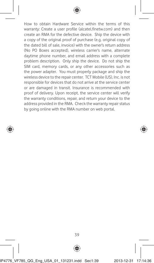 39How to obtain Hardware Service within the terms of this warranty: Create a user profile (alcatel.finetw.com) and then create an RMA for the defective device.  Ship the device with a copy of the original proof of purchase (e.g. original copy of the dated bill of sale, invoice) with the owner’s return address (No PO Boxes accepted), wireless carrier’s name, alternate daytime phone number, and email address with a complete problem description.  Only ship the device.  Do not ship the SIM card, memory cards, or any other accessories such as the power adapter.  You must properly package and ship the wireless device to the repair center.  TCT Mobile (US), Inc. is not responsible for devices that do not arrive at the service center or are damaged in transit. Insurance is recommended with proof of delivery. Upon receipt, the service center will verify the warranty conditions, repair, and return your device to the address provided in the RMA.  Check the warranty repair status by going online with the RMA number on web portal.IP4776_VF785_QG_Eng_USA_01_131231.indd   Sec1:39IP4776_VF785_QG_Eng_USA_01_131231.indd   Sec1:39 2013-12-31   17:14:362013-12-31   17:14:36