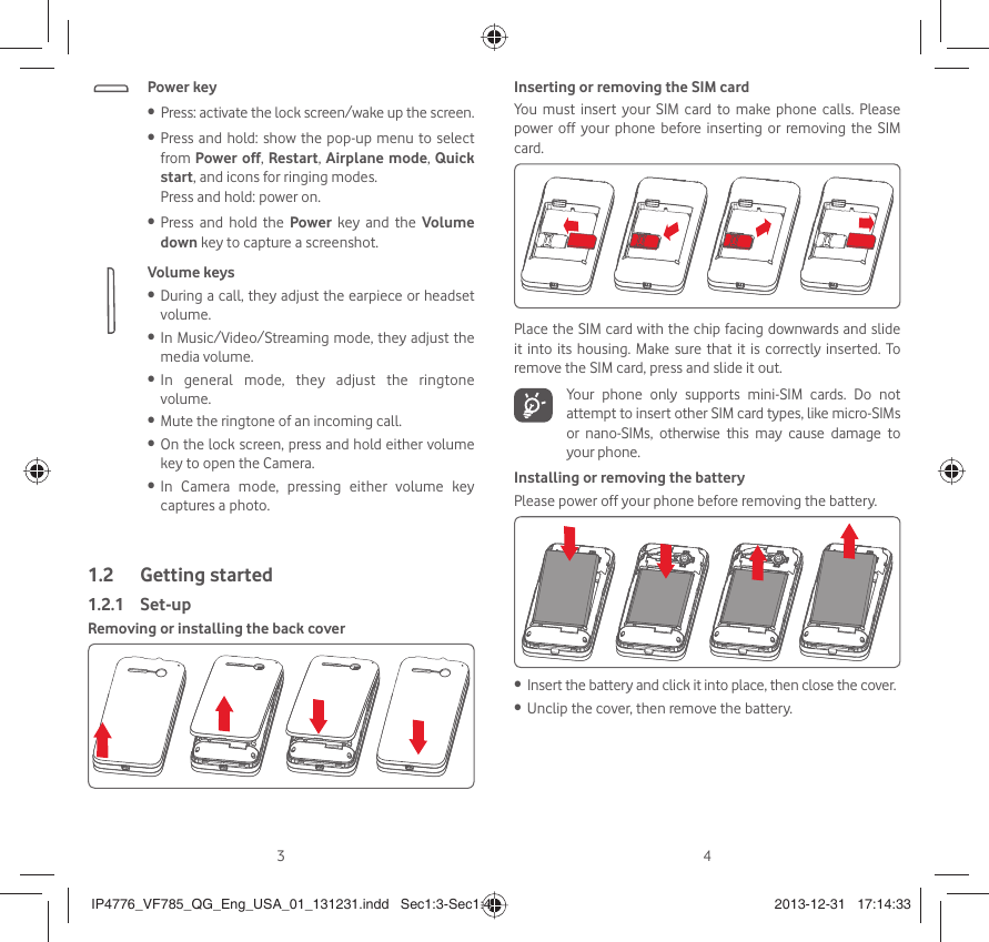 34Power keyPress: activate the lock screen/wake up the screen.• Press and hold: show the pop-up menu to select • from Power off, Restart, Airplane mode, Quick start, and icons for ringing modes.Press and hold: power on.Press and hold the •  Power key and the Volume down key to capture a screenshot. Volume keys During a call, they adjust the earpiece or headset • volume.In Music/Video/Streaming mode, they adjust the • media volume.In general mode, they adjust the ringtone • volume.Mute the ringtone of an incoming call.• On the lock screen, press and hold either volume • key to open the Camera. In Camera mode, pressing either volume key • captures a photo.Getting started1.2  Set-up1.2.1 Removing or installing the back coverInserting or removing the SIM cardYou must insert your SIM card to make phone calls. Please power off your phone before inserting or removing the SIM card.Place the SIM card with the chip facing downwards and slide it into its housing. Make sure that it is correctly inserted. To remove the SIM card, press and slide it out.  Your phone only supports mini-SIM cards. Do not attempt to insert other SIM card types, like micro-SIMs or nano-SIMs, otherwise this may cause damage to your phone.Installing or removing the batteryPlease power off your phone before removing the battery.Insert the battery and click it into place, then close the cover.• Unclip the cover, then remove the battery.• IP4776_VF785_QG_Eng_USA_01_131231.indd   Sec1:3-Sec1:4IP4776_VF785_QG_Eng_USA_01_131231.indd   Sec1:3-Sec1:4 2013-12-31   17:14:332013-12-31   17:14:33