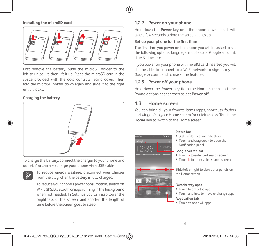 56Installing the microSD cardFirst remove the battery. Slide the microSD holder to the left to unlock it, then lift it up. Place the microSD card in the space provided, with the gold contacts facing down. Then fold the microSD holder down again and slide it to the right until it locks. Charging the batteryTo charge the battery, connect the charger to your phone and outlet. You can also charge your phone via a USB cable.   To reduce energy wastage, disconnect your charger from the plug when the battery is fully charged.To reduce your phone’s power consumption, switch off Wi-Fi, GPS, Bluetooth or apps running in the background when not needed. In Settings you can also lower the brightness of the screen, and shorten the length of time before the screen goes to sleep.Power on your phone1.2.2 Hold down the Power key until the phone powers on. It will take a few seconds before the screen lights up.Set up your phone for the first timeThe first time you power on the phone you will be asked to set the following options: language, mobile data, Google account, date &amp; time, etc.If you power on your phone with no SIM card inserted you will still be able to connect to a Wi-Fi network to sign into your Google account and to use some features.Power off your phone1.2.3 Hold down the Power key from the Home screen until the Phone options appear, then select Power off.Home screen1.3 You can bring all your favorite items (apps, shortcuts, folders and widgets) to your Home screen for quick access. Touch the Home key to switch to the Home screen.Status barStatus/Notification indicators• Touch and drag down to open the • Notification panelApplication tabTouch to open All apps• Slide left or right to view other panels on the Home screenGoogle Search bar Touch •  a to enter text search screenTouch •  b to enter voice search screenFavorite tray appsTouch to enter the app• Touch and hold to move or change apps• abIP4776_VF785_QG_Eng_USA_01_131231.indd   Sec1:5-Sec1:6IP4776_VF785_QG_Eng_USA_01_131231.indd   Sec1:5-Sec1:6 2013-12-31   17:14:332013-12-31   17:14:33