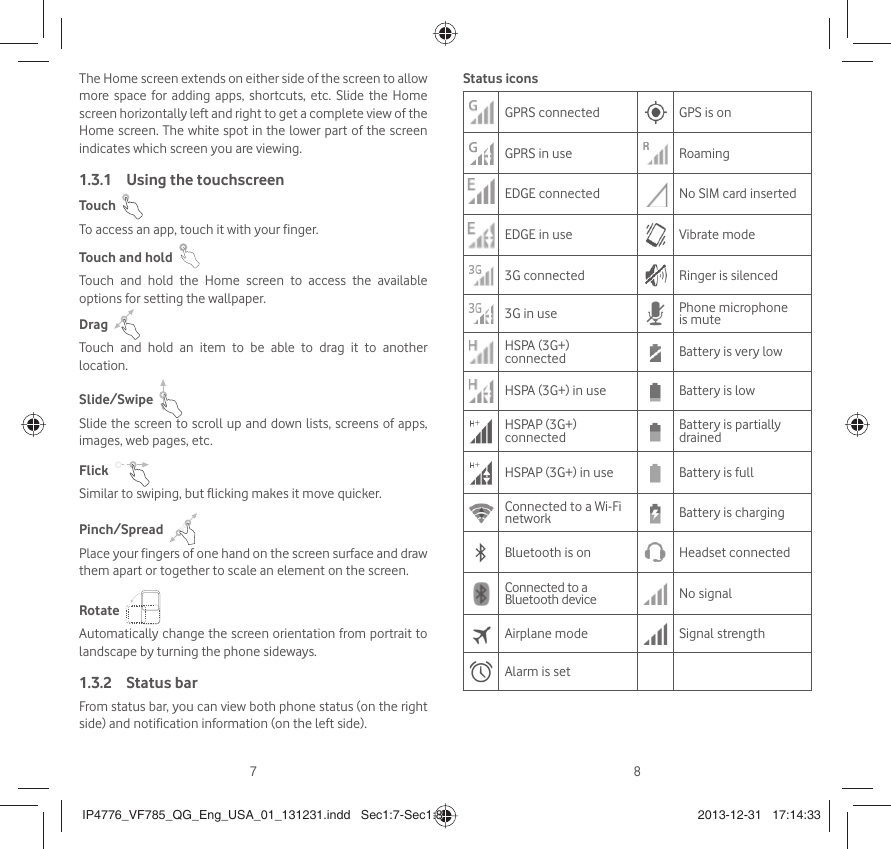 78The Home screen extends on either side of the screen to allow more space for adding apps, shortcuts, etc. Slide the Home screen horizontally left and right to get a complete view of the Home screen. The white spot in the lower part of the screen indicates which screen you are viewing.Using the touchscreen1.3.1 Touch  To access an app, touch it with your finger.Touch and hold  Touch and hold the Home screen to access the available options for setting the wallpaper.Drag  Touch and hold an item to be able to drag it to another location.Slide/Swipe  Slide the screen to scroll up and down lists, screens of apps, images, web pages, etc.Flick  Similar to swiping, but flicking makes it move quicker.Pinch/Spread  Place your fingers of one hand on the screen surface and draw them apart or together to scale an element on the screen.Rotate  Automatically change the screen orientation from portrait to landscape by turning the phone sideways.Status bar1.3.2 From status bar, you can view both phone status (on the right side) and notification information (on the left side). Status iconsGPRS connected GPS is onGPRS in use RoamingEDGE connected No SIM card insertedEDGE in use Vibrate mode3G connected Ringer is silenced3G in use Phone microphone is muteHSPA (3G+) connected Battery is very lowHSPA (3G+) in use Battery is lowHSPAP (3G+) connected Battery is partially drainedHSPAP (3G+) in use Battery is fullConnected to a Wi-Fi network Battery is chargingBluetooth is on Headset connectedConnected to a Bluetooth device No signalAirplane mode Signal strengthAlarm is setIP4776_VF785_QG_Eng_USA_01_131231.indd   Sec1:7-Sec1:8IP4776_VF785_QG_Eng_USA_01_131231.indd   Sec1:7-Sec1:8 2013-12-31   17:14:332013-12-31   17:14:33