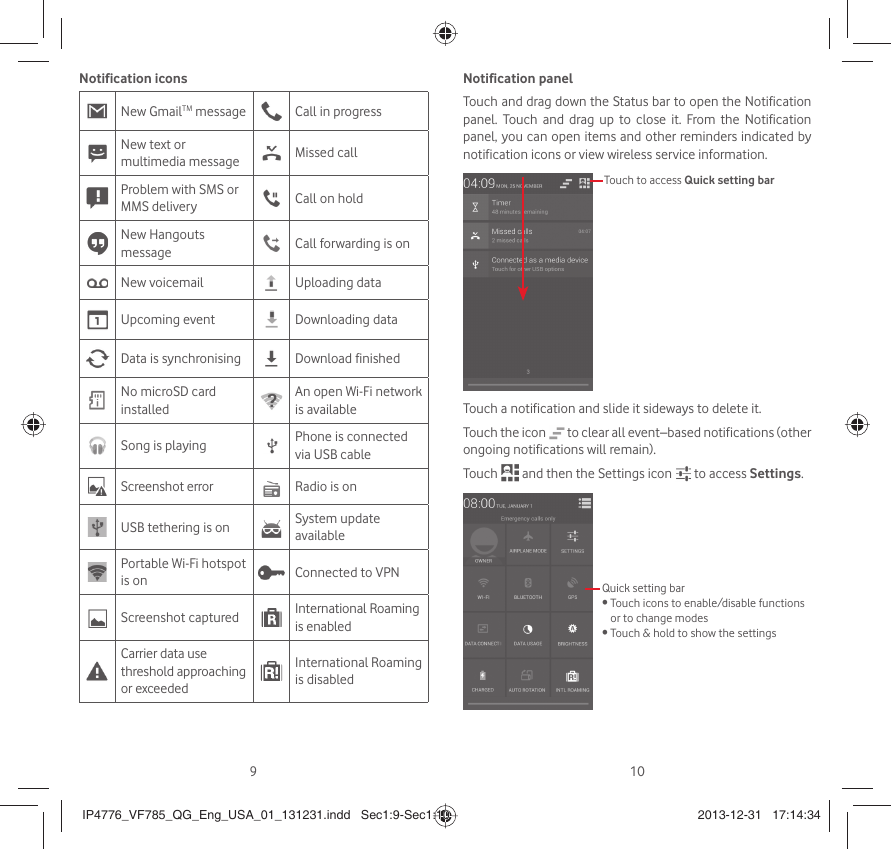 910Notification iconsNew GmailTM message Call in progress New text or multimedia message Missed callProblem with SMS or MMS delivery Call on holdNew Hangouts message Call forwarding is onNew voicemail Uploading dataUpcoming event Downloading dataData is synchronising Download finishedNo microSD card installedAn open Wi-Fi network is availableSong is playing  Phone is connected via USB cableScreenshot error Radio is onUSB tethering is on System update availablePortable Wi-Fi hotspot is on Connected to VPNScreenshot captured International Roaming is enabledCarrier data use threshold approaching or exceededInternational Roaming is disabledNotification panelTouch and drag down the Status bar to open the Notification panel. Touch and drag up to close it. From the Notification panel, you can open items and other reminders indicated by notification icons or view wireless service information. Touch to access Quick setting barTouch a notification and slide it sideways to delete it.Touch the icon   to clear all event–based notifications (other ongoing notifications will remain).Touch   and then the Settings icon   to access Settings.Quick setting bar•  Touch icons to enable/disable functions or to change modes•  Touch &amp; hold to show the settingsIP4776_VF785_QG_Eng_USA_01_131231.indd   Sec1:9-Sec1:10IP4776_VF785_QG_Eng_USA_01_131231.indd   Sec1:9-Sec1:10 2013-12-31   17:14:342013-12-31   17:14:34