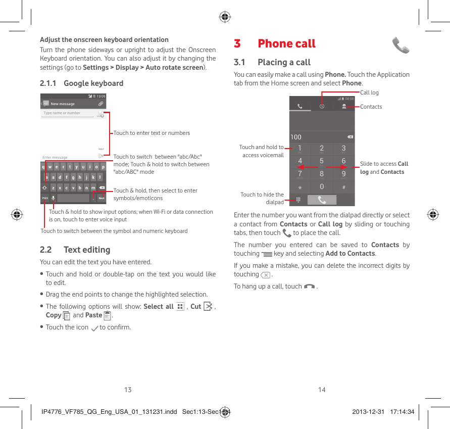 13 14Adjust the onscreen keyboard orientationTurn the phone sideways or upright to adjust the Onscreen Keyboard orientation. You can also adjust it by changing the settings (go to Settings &gt; Display &gt; Auto rotate screen).Google keyboard2.1.1 Touch to switch between the symbol and numeric keyboardTouch &amp; hold, then select to enter symbols/emoticonsTouch to enter text or numbersTouch &amp; hold to show input options; when Wi-Fi or data connection is on, touch to enter voice inputTouch to switch  between &quot;abc/Abc&quot; mode; Touch &amp; hold to switch between &quot;abc/ABC&quot; modeText editing2.2 You can edit the text you have entered.Touch and hold or double-tap on the text you would like • to edit.Drag the end points to change the highlighted selection.• The following options will show: •  Select all  , Cut   , Copy    and Paste  .Touch the icon •   to confirm.Phone call 3 Placing a call3.1 You can easily make a call using Phone. Touch the Application tab from the Home screen and select Phone. Touch and hold to access voicemailSlide to access Call log and ContactsContactsCall logTouch to hide the dialpadEnter the number you want from the dialpad directly or select a contact from Contacts or Call log by sliding or touching tabs, then touch   to place the call. The number you entered can be saved to Contacts  by touching   key and selecting Add to Contacts.If you make a mistake, you can delete the incorrect digits by touching   .To hang up a call, touch   .IP4776_VF785_QG_Eng_USA_01_131231.indd   Sec1:13-Sec1:14IP4776_VF785_QG_Eng_USA_01_131231.indd   Sec1:13-Sec1:14 2013-12-31   17:14:342013-12-31   17:14:34