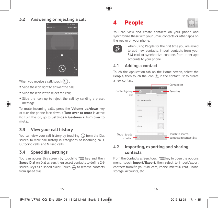 15 16Answering or rejecting a call3.2 When you receive a call, touch   .Slide the icon right to answer the call;• Slide the icon left to reject the call;• Slide the icon up to reject the call by sending a preset • message.To mute incoming calls, press the Volume up/down key or turn the phone face down if Turn over to mute is active (to turn this on, go to Settings &gt; Gestures &gt; Turn over to mute).View your call history3.3 You can view your call history by touching   from the Dial screen to view call history in categories of Incoming calls, Outgoing calls, and Missed calls.Speed dial settings3.4 You can access this screen by touching   key and then  Speed Dial on Dial screen, then select contacts to define 2-9 screen keys as a speed dialer. Touch   to remove contacts from speed dial.People 4 You can view and create contacts on your phone and synchronize these with your Gmail contacts or other apps on the web or on your phone.   When using People for the first time you are asked to add new contacts, import contacts from your SIM card or synchronize contacts from other app accounts to your phone.Adding a contact4.1 Touch the Application tab on the Home screen, select the People, then touch the icon   in the contact list to create a new contact.Contact group listTouch to search contacts in contact listFavoritesContact listTouch to add contact Importing, exporting and sharing 4.2 contactsFrom the Contacts screen, touch   key to open the options menu, touch Import/Export, then select to import/export contacts from/to your SIM card, Phone, microSD card, Phone storage, Accounts, etc.IP4776_VF785_QG_Eng_USA_01_131231.indd   Sec1:15-Sec1:16IP4776_VF785_QG_Eng_USA_01_131231.indd   Sec1:15-Sec1:16 2013-12-31   17:14:352013-12-31   17:14:35