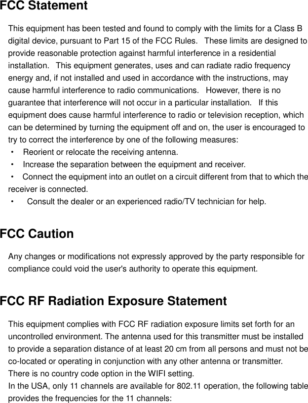  FCC Statement This equipment has been tested and found to comply with the limits for a Class B digital device, pursuant to Part 15 of the FCC Rules.   These limits are designed to provide reasonable protection against harmful interference in a residential installation.   This equipment generates, uses and can radiate radio frequency energy and, if not installed and used in accordance with the instructions, may cause harmful interference to radio communications.   However, there is no guarantee that interference will not occur in a particular installation.   If this equipment does cause harmful interference to radio or television reception, which can be determined by turning the equipment off and on, the user is encouraged to try to correct the interference by one of the following measures:   ·   Reorient or relocate the receiving antenna.   ·   Increase the separation between the equipment and receiver.   ·   Connect the equipment into an outlet on a circuit different from that to which the receiver is connected.   ·   Consult the dealer or an experienced radio/TV technician for help.   FCC Caution Any changes or modifications not expressly approved by the party responsible for compliance could void the user&apos;s authority to operate this equipment. FCC RF Radiation Exposure Statement This equipment complies with FCC RF radiation exposure limits set forth for an uncontrolled environment. The antenna used for this transmitter must be installed to provide a separation distance of at least 20 cm from all persons and must not be co-located or operating in conjunction with any other antenna or transmitter. There is no country code option in the WIFI setting. In the USA, only 11 channels are available for 802.11 operation, the following table provides the frequencies for the 11 channels:   