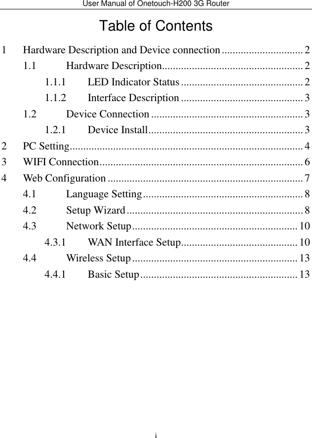 User Manual of Onetouch-H200 3G Router i Table of Contents 1 Hardware Description and Device connection .............................. 2 1.1 Hardware Description .................................................... 2 1.1.1 LED Indicator Status ............................................. 2 1.1.2 Interface Description ............................................. 3 1.2 Device Connection ........................................................ 3 1.2.1 Device Install ......................................................... 3 2 PC Setting ...................................................................................... 4 3 WIFI Connection ........................................................................... 6 4 Web Configuration ........................................................................ 7 4.1 Language Setting ........................................................... 8 4.2 Setup Wizard ................................................................. 8 4.3 Network Setup ............................................................. 10 4.3.1 WAN Interface Setup ........................................... 10 4.4 Wireless Setup ............................................................. 13 4.4.1 Basic Setup .......................................................... 13  