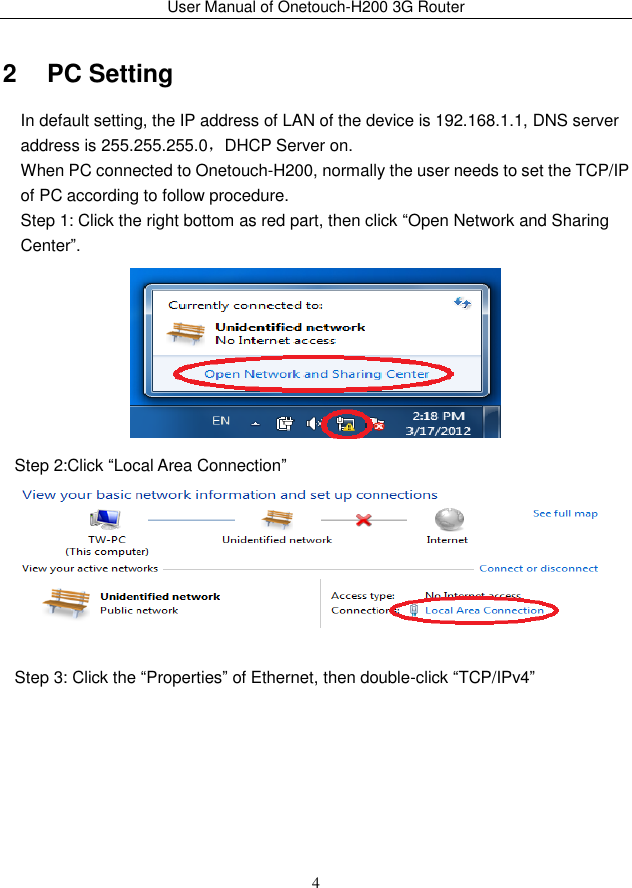 User Manual of Onetouch-H200 3G Router 4 2   PC Setting In default setting, the IP address of LAN of the device is 192.168.1.1, DNS server address is 255.255.255.0，DHCP Server on. When PC connected to Onetouch-H200, normally the user needs to set the TCP/IP of PC according to follow procedure. Step 1: Click the right bottom as red part, then click “Open Network and Sharing Center”.  Step 2:Click “Local Area Connection”   Step 3: Click the “Properties” of Ethernet, then double-click “TCP/IPv4” 