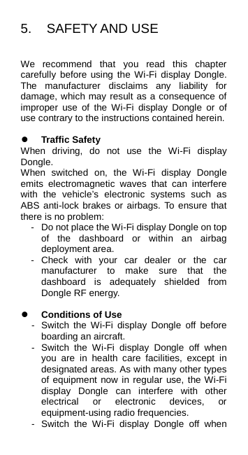 5.  SAFETY AND USE We recommend that you read this chapter carefully before using the Wi-Fi display Dongle. The manufacturer disclaims any liability for damage, which may result as a consequence of improper use of the Wi-Fi  display Dongle or of use contrary to the instructions contained herein.   Traffic Safety When driving, do not use the Wi-Fi display Dongle. When switched on, the Wi-Fi display Dongle emits electromagnetic waves that can interfere with the vehicle’s electronic systems such as ABS anti-lock brakes or airbags. To ensure that there is no problem: -  Do not place the Wi-Fi display Dongle on top of the dashboard or within an airbag deployment area. -  Check with your car dealer or the car manufacturer to make sure that the dashboard is adequately shielded from Dongle RF energy.   Conditions of Use -  Switch the Wi-Fi  display Dongle off before boarding an aircraft. -  Switch the Wi-Fi display Dongle off when you are in health care facilities, except in designated areas. As with many other types of equipment now in regular use, the Wi-Fi display Dongle can interfere with other electrical or electronic devices, or equipment-using radio frequencies. -  Switch the Wi-Fi display Dongle off when 