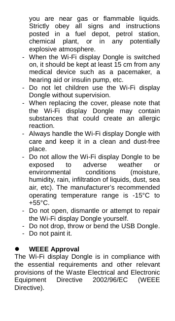 you are near gas or flammable liquids. Strictly obey all signs and instructions posted in a fuel depot, petrol station, chemical plant, or in any potentially explosive atmosphere. -  When the Wi-Fi display Dongle is switched on, it should be kept at least 15 cm from any medical device such as a pacemaker, a hearing aid or insulin pump, etc.   -  Do not let children use the Wi-Fi display Dongle without supervision. -  When replacing the cover, please note that the  Wi-Fi display Dongle may contain substances that could create an allergic reaction. -  Always handle the Wi-Fi display Dongle with care and keep it in a clean and dust-free place. -  Do not allow the Wi-Fi display Dongle to be exposed to adverse weather or environmental conditions (moisture, humidity, rain, infiltration of liquids, dust, sea air, etc). The manufacturer’s recommended operating temperature range is -15°C to +55°C.   -  Do not open, dismantle or attempt to repair the Wi-Fi display Dongle yourself. -  Do not drop, throw or bend the USB Dongle. -  Do not paint it.   WEEE Approval The  Wi-Fi display Dongle is in compliance with the essential requirements and other relevant provisions of the Waste Electrical and Electronic Equipment Directive 2002/96/EC (WEEE Directive).  