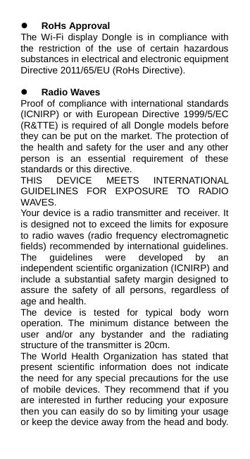  RoHs Approval The  Wi-Fi display Dongle is in compliance with the restriction of the use of certain hazardous substances in electrical and electronic equipment Directive 2011/65/EU (RoHs Directive).   Radio Waves Proof of compliance with international standards (ICNIRP) or with European Directive 1999/5/EC (R&amp;TTE) is required of all Dongle models before they can be put on the market. The protection of the health and safety for the user and any other person is an essential requirement of these standards or this directive. THIS DEVICE MEETS INTERNATIONAL GUIDELINES FOR EXPOSURE TO RADIO WAVES. Your device is a radio transmitter and receiver. It is designed not to exceed the limits for exposure to radio waves (radio frequency electromagnetic fields) recommended by international guidelines. The guidelines were developed by an independent scientific organization (ICNIRP) and include a substantial safety margin designed to assure the safety of all persons, regardless of age and health. The device is  tested  for  typical  body  worn operation. The minimum  distance  between the user and/or any bystander  and the radiating structure of the transmitter is 20cm. The World Health Organization has stated that present scientific information does not indicate the need for any special precautions for the use of mobile devices. They recommend that if you are interested in further reducing your exposure then you can easily do so by limiting your usage or keep the device away from the head and body. 