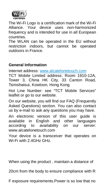  The Wi-Fi Logo is a certification mark of the Wi-Fi Alliance.  Your device uses non-harmonized frequency and is intended for use in all European countries. The WLAN can be operated in the EU without restriction indoors, but cannot be operated outdoors in France.  General Information Internet address: www.alcatelonetouch.com   TCT Mobile Limited address:  Room 1910-12A, Tower 3, China HK City, 33 Canton Road, Tsimshatsui, Kowloon, Hong Kong. Hot Line Number: see “TCT Mobile Services” leaflet or go to our website. On our website, you will find our FAQ (Frequently Asked Questions) section. You can also contact us by e-mail to ask any questions you may have. An electronic version of this user guide is available in English and other languages according to availability on our server: www.alcatelonetouch.com   Your device is a transceiver that operates on Wi-Fi with 2.4GHz GHz.    When using the product , maintain a distance of 20cm from the body to ensure compliance with RF exposure requirements.Power is so low that no