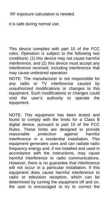  RF exposure calculation is needed. it is safe during normal use.   This device complies with part 15 of the FCC rules. Operation is subject to the following two conditions: (1) this device may not cause harmful interference, and (2) this device must accept any interference received, including interference that may cause undesired operation. NOTE: The manufacturer is not responsible for any radio or TV interference caused by unauthorized modifications or changes to this equipment. Such modifications or changes could void the user’s authority to operate the equipment.  NOTE: This equipment has been tested and found to comply with the limits for a Class B digital device, pursuant to part 15 of the FCC Rules. These limits are designed to provide reasonable protection against harmful interference in a residential installation. This equipment generates uses and can radiate radio frequency energy and, if not installed and used in accordance with the instructions, may cause harmful interference to radio communications. However, there is no guarantee that interference will not occur in a particular installation. If this equipment does cause harmful interference to radio or television reception, which can be determined by turning the equipment off and on, the user is encouraged to try to correct the 