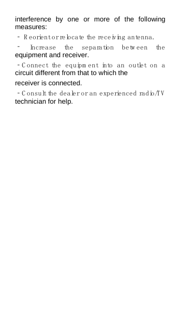 interference by one or more of the following measures: ‐ R eorient or relocate the receiving antenna. ‐ Increase the separation betw een the equipment and receiver. ‐C onnect the equipm ent into an outlet on a circuit different from that to which the receiver is connected. ‐C onsult the dealer or an experienced radio/TV  technician for help.     