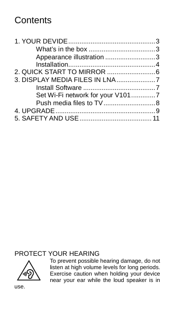 Contents  1. YOUR DEVIDE ............................................... 3 What’s in the box .................................... 3 Appearance illustration ........................... 3 Installation ............................................... 4 2. QUICK START TO MIRROR .......................... 6 3. DISPLAY MEDIA FILES IN LNA ..................... 7 Install Software ....................................... 7 Set Wi-Fi network for your V101 ............. 7 Push media files to TV ............................ 8 4. UPGRADE ...................................................... 9 5. SAFETY AND USE ....................................... 11               PROTECT YOUR HEARING To prevent possible hearing damage, do not listen at high volume levels for long periods. Exercise caution when holding your device near your ear while the loud speaker is in use.    