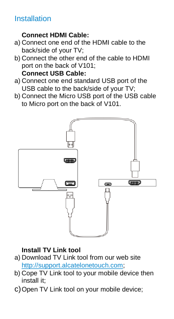 Installation Connect HDMI Cable: a) Connect one end of the HDMI cable to the back/side of your TV; b) Connect the other end of the cable to HDMI port on the back of V101; Connect USB Cable: a) Connect one end standard USB port of the USB cable to the back/side of your TV; b) Connect the Micro USB port of the USB cable to Micro port on the back of V101.  Install TV Link tool a) Download TV Link tool from our web site http://support.alcatelonetouch.com; b) Cope TV Link tool to your mobile device then install it; c) Open TV Link tool on your mobile device; 