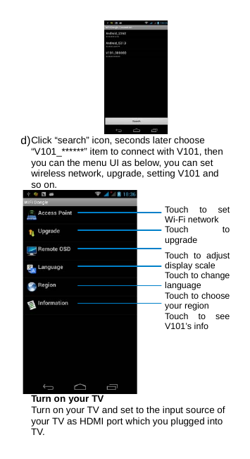  d) Click “search” icon, seconds later choose “V101_******” item to connect with V101, then you can the menu UI as below, you can set wireless network, upgrade, setting V101 and so on.  Turn on your TV Turn on your TV and set to the input source of your TV as HDMI port which you plugged into TV. Touch to set Wi-Fi network Touch to upgrade  Touch to adjust display scale Touch to change language Touch to choose your region Touch to see V101’s info 