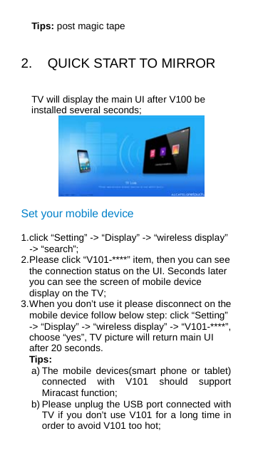 Tips: post magic tape 2.  QUICK START TO MIRROR TV will display the main UI after V100 be installed several seconds;  Set your mobile device 1. click “Setting” -&gt; “Display” -&gt; “wireless display” -&gt; “search”; 2. Please click “V101-****” item, then you can see the connection status on the UI. Seconds later you can see the screen of mobile device display on the TV; 3. When you don’t use it please disconnect on the mobile device follow below step: click “Setting” -&gt; “Display” -&gt; “wireless display” -&gt; “V101-****”, choose “yes”, TV picture will return main UI after 20 seconds. Tips: a) The mobile devices(smart phone or tablet) connected with V101 should support Miracast function; b) Please unplug the USB port connected with TV if you don’t use V101 for a long time in order to avoid V101 too hot; 