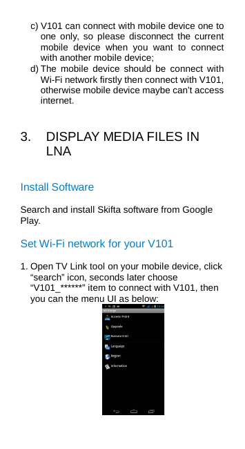 c) V101 can connect with mobile device one to one only, so please disconnect the  current mobile device when you want to connect with another mobile device; d) The mobile device should be connect with Wi-Fi network firstly then connect with V101, otherwise mobile device maybe can’t access internet. 3.  DISPLAY MEDIA FILES IN LNA Install Software Search and install Skifta software from Google Play. Set Wi-Fi network for your V101 1. Open TV Link tool on your mobile device, click “search” icon, seconds later choose “V101_******” item to connect with V101, then you can the menu UI as below:  