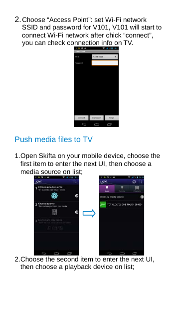 2. Choose “Access Point”: set Wi-Fi network SSID and password for V101, V101 will start to connect Wi-Fi network after chick “connect”, you can check connection info on TV.  Push media files to TV 1. Open Skifta on your mobile device, choose the first item to enter the next UI, then choose a media source on list;    2. Choose the second item to enter the next UI, then choose a playback device on list; 