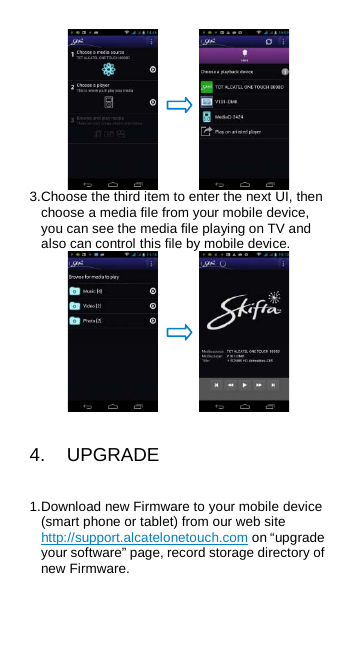    3. Choose the third item to enter the next UI, then choose a media file from your mobile device, you can see the media file playing on TV and also can control this file by mobile device.    4.  UPGRADE 1. Download new Firmware to your mobile device (smart phone or tablet) from our web site http://support.alcatelonetouch.com on “upgrade your software” page, record storage directory of new Firmware. 