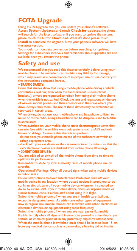 FOTA UpgradeUsing FOTA Upgrade tool you can update your phone&apos;s software.Access System Updates, and touch Check for updates, the phone will search for the latest software. If you want to update the system, please touch the button Download. After it&apos;s done please touch Install to complete the upgrade. Now your phone&apos;s software will have the latest version.You should turn on data connection before searching for updates. Settings for auto-check intervals and reminders about upgrades are also available once you restart the phone.Safety and useWe recommend that you read this chapter carefully before using your mobile phone. The manufacturer disclaims any liability for damage, which may result as a consequence of improper use or use contrary to the instructions contained herein.• TRAFFIC SAFETY:Given that studies show that using a mobile phone while driving a vehicle constitutes a real risk, even when the hands-free kit is used (car kit, headset...), drivers are requested to refrain from using their mobile phone when the vehicle is not parked. Check the laws and regulations on the use of wireless mobile phones and their accessories in the areas where you drive. Always obey them. The use of these devices may be prohibited or restricted in certain areas.When driving, do not use your mobile phone and headphone to listen to music or to the radio. Using a headphone can be dangerous and forbidden in some areas.When switched on, your mobile phone emits electromagnetic waves that can interfere with the vehicle’s electronic systems such as ABS anti-lock brakes or airbags. To ensure that there is no problem:- do not place your mobile phone on top of the dashboard or within an airbag deployment area,- check with your car dealer or the car manufacturer to make sure that the car’s electronic devices are shielded from mobile phone RF energy.• CONDITIONS OF USE:You are advised to switch off the mobile phone from time to time to optimize its performance.Remember to abide by local authority rules of mobile phone use on aircrafts.Operational Warnings: Obey all posted signs when using mobile devices in public areas. Follow Instructions to Avoid Interference Problems: Turn off your mobile device in any location where posted notices instruct you to do so. In an aircraft, turn off your mobile device whenever instructed to do so by airline staff. If your mobile device offers an airplane mode or similar feature, consult airline staff about using it in ight.Switch the mobile phone off when you are in health care facilities, except in designated areas. As with many other types of equipment now in regular use, mobile phones can interfere with other electrical or electronic devices, or equipment using radio frequency.Switch the mobile phone off when you are near gas or ammable liquids. Strictly obey all signs and instructions posted in a fuel depot, gas station, or chemical plant, or in any potentially explosive atmosphere.When the mobile phone is switched on, it should be kept at least 15 cm from any medical device such as a pacemaker, a hearing aid or insulin IP4902_4019A_QG_USA_140523.indd   11 2014/5/23   10:36:05