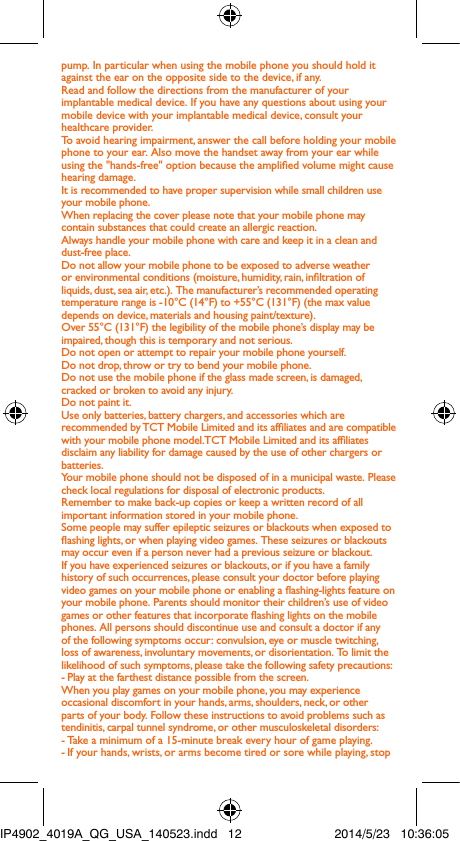 pump. In particular when using the mobile phone you should hold it against the ear on the opposite side to the device, if any. Read and follow the directions from the manufacturer of your implantable medical device. If you have any questions about using your mobile device with your implantable medical device, consult your healthcare provider.To avoid hearing impairment, answer the call before holding your mobile phone to your ear. Also move the handset away from your ear while using the &quot;hands-free&quot; option because the amplied volume might cause hearing damage.It is recommended to have proper supervision while small children use your mobile phone.When replacing the cover please note that your mobile phone may contain substances that could create an allergic reaction.Always handle your mobile phone with care and keep it in a clean and dust-free place.Do not allow your mobile phone to be exposed to adverse weather or environmental conditions (moisture, humidity, rain, inltration of liquids, dust, sea air, etc.). The manufacturer’s recommended operating temperature range is -10°C (14°F) to +55°C (131°F) (the max value depends on device, materials and housing paint/texture).Over 55°C (131°F) the legibility of the mobile phone’s display may be impaired, though this is temporary and not serious. Do not open or attempt to repair your mobile phone yourself.Do not drop, throw or try to bend your mobile phone.Do not use the mobile phone if the glass made screen, is damaged, cracked or broken to avoid any injury.Do not paint it.Use only batteries, battery chargers, and accessories which are recommended by TCT Mobile Limited and its afliates and are compatible with your mobile phone model.TCT Mobile Limited and its afliates disclaim any liability for damage caused by the use of other chargers or batteries.Your mobile phone should not be disposed of in a municipal waste. Please check local regulations for disposal of electronic products.Remember to make back-up copies or keep a written record of all important information stored in your mobile phone.Some people may suffer epileptic seizures or blackouts when exposed to ashing lights, or when playing video games. These seizures or blackouts may occur even if a person never had a previous seizure or blackout. If you have experienced seizures or blackouts, or if you have a family history of such occurrences, please consult your doctor before playing video games on your mobile phone or enabling a ashing-lights feature on your mobile phone. Parents should monitor their children’s use of video games or other features that incorporate ashing lights on the mobile phones. All persons should discontinue use and consult a doctor if any of the following symptoms occur: convulsion, eye or muscle twitching, loss of awareness, involuntary movements, or disorientation. To limit the likelihood of such symptoms, please take the following safety precautions:- Play at the farthest distance possible from the screen.When you play games on your mobile phone, you may experience occasional discomfort in your hands, arms, shoulders, neck, or other parts of your body. Follow these instructions to avoid problems such as tendinitis, carpal tunnel syndrome, or other musculoskeletal disorders:- Take a minimum of a 15-minute break every hour of game playing.-  If your hands, wrists, or arms become tired or sore while playing, stop IP4902_4019A_QG_USA_140523.indd   12 2014/5/23   10:36:05